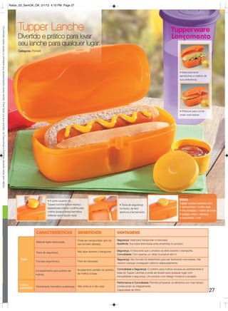 Radar_03_SemOK_OK 2/1/12 4:10 PM Page 27




                                                                                                                                                             Tupper Lanche
Os brindes serão iguais ou similares aos apresentados nesta revista. Para fazer jus aos brindes, as Executivas e Distritais deverão estar sem débito.




                                                                                                                                                             Divertido e prático para levar                                                                                                           Lançamento
                                                                                                                                                             seu lanche para qualquer lugar.
                                                                                                                                                             Categoria: Portátil




                                                                                                                                                                                                                                                                                                              • Ideal para levar
                                                                                                                                                                                                                                                                                                              sanduiches e molhos de
                                                                                                                                                                                                                                                                                                              sua preferência.




                                                                                                                                                                                                                                                                                                              • Petiscos para comer
                                                                                                                                                                                                                                                                                                              onde você estiver.




                                                                                                                                                                                       • A parte superior do                                                                                                  DICAS
                                                                                                                                                                                       Tupper Lanche possui espaço                                                                                            Tupper Lanche combina com:
                                                                                                                                                                                                                                                        • Trava de segurança
                                                                                                                                                                                       especial para colocar o potinho para                                                                                   • cenourinhas + molho rosé
                                                                                                                                                                                                                                                        na frente, de fácil
                                                                                                                                                                                       molhos (possui tampa hermética                                                                                         • mini torradas + molho de ervas
                                                                                                                                                                                                                                                        abertura e fechamento.
                                                                                                                                                                                       evitando que o líquido vaze).                                                                                          • batatas chips + catchup
                                                                                                                                                                                                                                                                                                              • rosquinhas + mel




                                                                                                                                                                            CARACTERÍSTICAS                          BENEFÍCIOS                       VANTAGENS
                                                                                                                                                                                                                    Pode ser transportado sem ter     Segurança: Ideal para transportar e manusear.
                                                                                                                                                                            Material rígido texturizado.
                                                                                                                                                                                                                    seu formato alterado.             Aparência: Sua base texturizada evita arranhões no produto.


                                                                                                                                                                                                                    Não abre durante o transporte.    Segurança: A trava evita que o produto se abra durante o transporte.
                                                                                                                                                                            Trava de segurança.
                                                                                                                                                                                                                                                      Comodidade: Com apenas um dedo é possível abri-lo.
                                                                                                                                                               Base                                                                                   Segurança: Seu formato foi desenhado para ser facilmente manuseado. Até
                                                                                                                                                                            Formato ergonômico.                     Fácil de manusear.
                                                                                                                                                                                                                                                      mesmo crianças conseguem utilizá-lo adequadamente.

                                                                                                                                                                                                                    Acoplamento perfeito do potinho   Comodidade e Segurança: O potinho para molhos encaixa-se perfeitamente à
                                                                                                                                                                           Compartimento para potinho de
                                                                                                                                                                                                                    de molhos à base.                 base do Tupper Lanches e pode ser levado para qualquer lugar com
                                                                                                                                                                           molhos.
                                                                                                                                                                                                                                                      tranquilidade e segurança. Um produto com design moderno e arrojado.

                                                                                                                                                                                                                                                      Performance e Comodidade: Permite armazenar os alimentos por mais tempo,
                                                                                                                                                              Potinho
                                                                                                                                                                            Fechamento hermético e estanque. Não entra ar e não vaza.                 conservando-os integralmente.
                                                                                                                                                              para Molho
                                                                                                                                                                                                                                                      Capacidade de 50ml.                                                              27
 