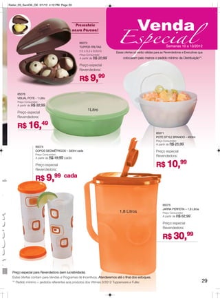 Radar_03_SemOK_OK 2/1/12 4:10 PM Page 29




                                                             Presenteie
                                                                                                       Venda
                                                                                       Especial
                                                           nessa Páscoa!

                                                              85073
                                                              TUPPER FRUTAS                                                   Semanas 10 a 13/2012
                                                              (12 x 8,3 x 8,6cm)       Essas ofertas só serão válidas para as Revendedoras e Executivas que
                                                              Preço Consumidor:
                                                              A partir de R$   20,99        colocarem pelo menos o pedido mínimo da Distribuição**.

                                                              Preço especial
                                                              Revendedora:

                                                              R$ 9,99

            85076
            VISUAL POTE - 1 Litro
            Preço Consumidor:
            A partir de R$   32,99
                                                                    1Litro
            Preço especial
            Revendedora:

            R$ 16,49
                                                                                                                      85071
                                                                                                                      POTE STYLE BRANCO – 450ml
                                                                                                                      Preço Consumidor:
                                                                                                                      A partir de R$   25,99
                             85074
                             COPOS GEOMÉTRICOS – 330ml cada                                                           Preço especial
                             Preço Consumidor:
                                                                                                                      Revendedora:
                             A partir de R$   19,99 cada

                             Preço especial                                                                           R$ 10,99
                             Revendedora:


 ada                         R$ 9,99 cada

o.

                                                                                                                           85075
                                                                                                                           JARRA PERFEITA – 1,8 Litros
                                                                                         1,8 Litros                        Preço Consumidor:
                                                                                                                           A partir de R$   52,99

                                                                                                                           Preço especial
                                                                                                                           Revendedora:

                                                                                                                           R$ 30,99



         Preço especial para Revendedora (sem lucratividade).
         Estas ofertas contam para Vendas e Programas de Incentivos. Atenderemos até o final dos estoques.
         ** Pedido mínimo = pedidos referentes aos produtos dos Vitrines 3/2012 Tupperware e Fuller.                                                      29
 