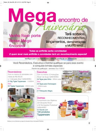 Radar_03_SemOK_OK 2/1/12 4:05 PM Page 3




     Mega                                                              Aniversário
                                                                                                       encontro de

         Venha fazer parte                                                                                     Terá sorteios,
                                                                                                    RECONHECIMENTOS,
         desse Mega                                                                          lançamentos, demonstrações
         Encontro!                                                                                      e MUITO MAIS...
                                                        Todas as anfitriãs serão convidadas!
         E quem levar mais anfitriãs e convidadas terá um reconhecimento especial!
                                              Veriﬁque com o seu Distribuidor a data do evento da sua Distribuição.

                  Você Revendedora, Executiva e Distrital qualifique-se para esse evento
                                   e conquiste brindes especiais:
                                                              Período de qualificação – semanas 10 a 17/2012
                                                                                                             9 PRODUTOS
      Revendedoras                                                        Executivas                         IMPORTADOS!
      Com no mínimo 05 atividades com                                     Com no mínimo 12 Indicações
      média de R$ 350,00                                                  Ativas* de Grupo GANHARÃO:
      e 1 Indicação Ativa* GANHARÃO:                                      04 Taças para Vinho - 300ml cada
      01 Big Tigela Tupperware - 5.600ml                                  Mais
      Mais                                                                04 Taças para Champagne
      02 Tigelas Tupperware - 450ml cada                                  - 200ml cada
                                                                          Mais
                                                                          01 Petisqueira Allegra
      IMPORTADO




                                                                          Distritais
                                                                          Cumprimento dos Objetivos
                                                                          de Indicações Ativas*
                                                                          e 02 Nomeações Produtivas*
                                                                          GANHARÃO:
                                                                          01 Pacote com
                                                                          100 produtos
                                                                          Tupperware

    *Verifique com seu Distribuidor as regras de Indicações Ativas e Nomeações Produtivas.

                                                                                                                                3
 