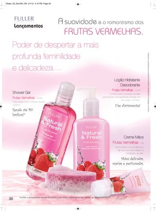 Radar_03_SemOK_OK 2/1/12 4:10 PM Page 30




       Lançamentos
                                                  A suavidade e o romantismo das
                                                        FRUTAS VERMELHAS.
     Poder de despertar a mais




                                                                                                                                             *Utilizando a quantidade recomendada em esponja e considerando a embalagem de 200ml.
     profunda feminilidade
     e delicadeza....
                                                                                                           Loção Hidratante
                                                                                                              Desodorante
                                                                                                         Frutas Vermelhas - 200ml
     Shower Gel                                                                                      Contribui para a proteção da pele
     Frutas Vermelhas        - 200ml
                                                                                              promovendo uma agradável sensação de
                                                                                                                  bem-estar e confoto.
     Perfumação única e intensa durante
     o banho.
                                                                                                           Use diariamente!
     Rende até 40
     banhos!*




                                                                                                                 Creme Mãos
                                                                                                         Frutas Vermelhas - 35g
                                                                                                           Desenvolvido com emolientes e
                                                                                                             silicones que potencializam a
                                                                                                                       hidratação da pele.

                                                                                                              Mãos delicadas,
                                                                                                         macias e perfumadas,




            Confira o lançamento destes produtos a um preço especial no seu Vitrine de Beleza 03/2012!
  30
 