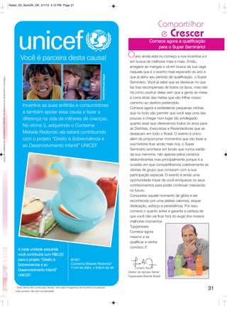Radar_03_SemOK_OK 2/1/12 4:10 PM Page 31




                                                                                                                                                                                                                      Compartilhar
                                                                                                                                                                                                                           e Crescer
                                                                                                                                                                                                                Comece agora a qualificação
                                                                                                                                                                                                                   para o Super Seminário!

                                                                                               Você é parceira desta causa!                                                                     Oano ainda está no começo e nos incentiva a ir
                                                                                                                                                                                                 em busca de melhorar mais e mais. Então,
                                                                                                                                                                                                 arregace as mangas e vá em busca da sua vaga
                                                                                                                                                                                                 naquele que é o evento mais esperado do ano e




                                                                                                                                                                       UNICEF/BRZ/João Ripper
                                                                                                                                                                                                 que já abriu seu período de qualificação, o Super
*Utilizando a quantidade recomendada em esponja e considerando a embalagem de 200ml.




                                                                                                                                                                                                 Seminário. Você já sabe que se destacar no que
                                                                                                                                                                                                 faz traz recompensas de todos os tipos, mas não
                                                                                                                                                                                                 há como usufruir delas sem que a gente se mexa
                                                                                                                                                                                                 e corra atrás das metas que vão trilhar nosso
                                                                                                                                                                                                 caminho ao destino pretendido.
                                                                                                 Incentive as suas anfitriãs e consumidoras                                                      Comece agora a estabelecer pequenas vitórias
                                                                                                 a também apoiar essa causa e fazer a                                                            que no todo vão permitir que você seja uma das
                                                                                                 diferença na vida de milhares de crianças.                                                      poucas a chegar num lugar tão privilegiado
                                                                                                                                                                                                 quanto esse que oferecemos todos os anos para
                                                                                                 No vitrine 3, adquirindo o Conserva
                                                                                                                                                                                                 as Distritais, Executivas e Revendedoras que se
                                                                                                 Metade Redondo ela estará contribuindo                                                          destacam em todo o Brasil. O evento é único:
                                                                                                 com o projeto “Direito à Sobrevivência e                                                        além de proporcionar momentos que vão fazer a
                                                                                                 ao Desenvolvimento Infantil” UNICEF.                                                            sua história ficar ainda mais rica, o Super
                                                                                                                                                                                                 Seminário acontece em locais que nunca sairão
                                                                                                                                                                                                 da sua memória, não apenas pelos cenários
                                                                                                                                                                                                 deslumbrantes mas principalmente porque é a
                                                                                                                                                                                                 ocasião em que compartilhamos coletivamente as
                                                                                                                                                                                                 vitórias de grupo que contaram com a sua
                                                                                                                                                                                                 participação especial. O evento é ainda uma
                                                                                                                                                                                                 oportunidade ímpar de você enriquecer os seus
                                                                                                                                                                                                 conhecimentos para poder continuar crescendo
                                                                                                                                                                                                 no futuro.
                                                                                                                                                                                                 Conquistar aquele momento de glória e ser
                                                                                                                                                                                                 reconhecido por uma plateia calorosa, requer
                                                                                                                                                                                                 dedicação, esforço e persistência. Por isso,
                                                                                                                                                                                                 comece o quanto antes e garanta a certeza de
                                                                                                                                                                                                 que você não vai ficar fora do auge dos nossos
                                                                                                                                                                                                 melhores momentos
                                                                                                                                                                                                 Tupperware.
                                                                                                                                                                                                 Comece agora
                                                                                                                                                                                                 mesmo a se
                                                                                                                                                                                                 qualificar e venha
                                                                                                                                                                                                 conosco !!!
                                                                                             A cada unidade adquirida
                                                                                             você contribuirá com R$0,50
                                                                                             para o projeto “Direito à                     87321
                                                                                             Sobrevivencia e ao                            Conserva Metade Redondo*
                                                                                                                                           11cm de diâm. x 6,8cm de alt.                              Luciano Azum
                                                                                             Desenvolvimento Infantil”
                                                                                                                                                                                                Diretor de Vendas Sênior
                                                                                             UNICEF.                                                                                            Tupperware Brands Brasil


                                                                                           * Esta oferta não conta para Venda, nem para Programas de Incentivo do período.
                                                                                           Este produto não tem lucratividade.
                                                                                                                                                                                                                                                 31
 