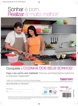 Radar_03_SemOK_OK 2/1/12 4:10 PM Page 32




         Sonhar é bom.
         Realizar é muito melhor!




     Conquiste a COZINHA DOS SEUS SONHOS!
     Faça o seu sonho virar realidade! Torne-se uma Revendedora Autônoma
     ou Executiva Tupperware*.
     * Verifique com o seu Distribuidor como se tornar uma Executiva Tupperware.


     Quer Revender ou Comprar?
                                                                                                                  Aproveite para participar das
     Fale comigo:                                                                                                    nossas redes sociais.
                                                                                                                                                                   Semanal/2012




     Tel.:

                                                                                                             @TWBrasilOficial    Tupperware Brasil Oficial


         Tupperware ®. Todos os direitos reservados. Os direitos de publicação desta edição e de qualquer outra marca registrada nela utilizada são propriedades
         de Dart do Brasil Ind. e Com. Ltda. Nenhuma parte desta publicação poderá ser reproduzida, arquivado ou transmitida, de nenhuma forma e por nenhum
         meio, sem permissão expressa e por escrito da detentora dos direitos.
 