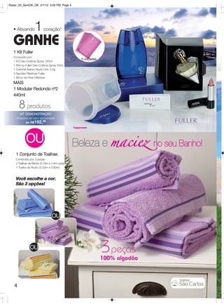 Radar_03_SemOK_OK 2/1/12 4:05 PM Page 4




  • Ativando      1      coração*

  GANHE
  1 Kit Fuller
  Composto por:
                                               3 unidades
  1 EG Deo-Colônia Spray 100ml
  1 She by Fuller Deo-Colônia Spray 50ml
  1 Colorfull Batom Nude Chic 3,5g
  3 Sacolas Plásticas Fuller
  1 Bloco de Fitas Olfativas
  MAIS
  1 Modular Redondo nº2
  440ml

       8 produtos
       KIT DEMONSTRAÇÃO
    Produtos no valor aproximado
          de R$192,99




            OU                               Beleza e maciez no seu Banho!
    1 Conjunto de Toalhas
    Composto por 3 peças:
    2 Toalhas de Banho (0.70m x 1.4m cada)
    1 Toalha de Rosto (0.50m x 0.80m)



    Você escolhe a cor.
    São 3 opções!




                                OU




               OU
                                                            3 peças
                                                            100% algodão



   4
 