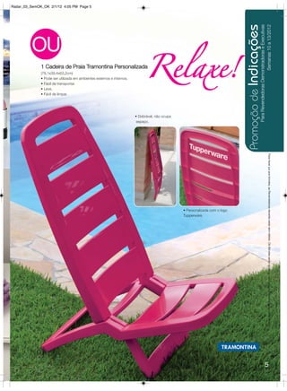 Radar_03_SemOK_OK 2/1/12 4:05 PM Page 5




                                                                                                                            Promoção de Indicações
                                                                                                                                                     Para Revendedoras Demonstradoras e Executivas
                                                                                                                                                                           Semanas 10 a 13/2012
          OU
              1 Cadeira de Praia Tramontina Personalizada
              (78,1x39,4x63,2cm)
              • Pode ser utilizada em ambientes externos e internos.
              • Fácil de transportar.
                                                                             Relaxe!
              • Leve.
              • Fácil de limpar.




                                                                       • Dobrável, não ocupa
                                                                        espaço.




                                                                                                                                                                                  Para fazer jus aos brindes, as Revendedoras deverão estar sem débito. Os Brindes serão iguais ou similares aos apresentados neste folheto.
                                                                                               • Personalizada com o logo
                                                                                               Tupperware.




                                                                                                                                                                      5
 