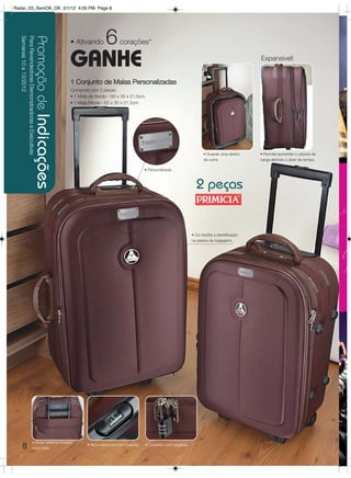 Radar_03_SemOK_OK 2/1/12 4:05 PM Page 8




                                                                                             6
  Semanas 10 a 13/2012
  Para Revendedoras Demonstradoras e Executivas
                                                  Promoção de Indicações   • Ativando               corações*

                                                                           GANHE                                                                                             Expansível!


                                                                           1 Conjunto de Malas Personalizadas
                                                                           Composto por 2 peças:
                                                                           • 1 Mala de Bordo - 50 x 35 x 21,5cm
                                                                           • 1 Mala Média - 62 x 35 x 21,5cm




                                                                                                                                                   • Guarde uma dentro       • Permite aumentar o volume de
                                                                                                                                                   da outra.                 carga abrindo o zíper da tampa.

                                                                                                                   • Personalizada.



                                                                                                                                               2 peças


                                                                                                                                            • Cor facilita a identificação
                                                                                                                                            na esteira de bagagens.




                                         • Bolso externo traseiro
       8                                 com zíper.
                                                                                   • Alça extensora com bússola.   • Cadeado com segredo.
 
