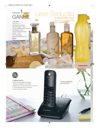 Radar05_sem_SEM 3/31/12 3:46 AM Page 4




         1
       • Ativando            coração*
                                                  Leve Sedução
       GANHE                                             KIT DEMONSTRAÇÃO FULLER
                                                         Produtos no valor aproximado
       1 Kit Fuller                                            de R$156,00
       Composto por:
       1 My Flowers Deo Colônia
       Desodorante Spray - 100ml
       1 Loção Hidratante Corporal Natural &
       Fresh Baunilha - 200ml
       1 Shower Gel Natural & Fresh
       Baunilha - 200ml
       1 Creme para Mãos
       Natural & Fresh Baunilha - 35g
       MAIS
       1 Eco Tupper Garrafa
       Amarelo Chic - 500ml




        5 produtos

       OU
       1 Telefone sem fio
       • Possui tecnologia digital que garante
                                                                 Possui localizador
         ligações de qualidade e som límpido;
                                                                 de monofone
       • A agenda de contatos comporta até 10 números;
       • 5 toques diferentes para a campainha;
       • 5 níveis de ajuste de volume.




   4
 