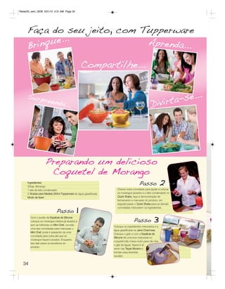 Radar05_sem_SEM 3/31/12 4:31 AM Page 34




     Faça do seu jeito, com Tupperware
     B ri n q ue...          Aprenda...

                                                   Compartilhe...


     Surpr                                                                                                -se...
                     eenda.
                           ..                                                                     Divirta




                   Preparando um delicioso
                    Coquetel de Morango
     Ingredientes:
     350gr. Morango
     1 lata de leite condensado
                                                                                        Passo               2
                                                                     Chame outra convidada para ajudar a colocar
     2 Xícaras para Medida 250ml Tupperware de água gaseificada      os morangos picados e o leite condensado no
     Modo de fazer:                                                  Quick Shake, faça a demonstração de
                                                                     fechamento e manuseio do produto, em



                                              1
                                                                     seguida passe o Quick Shake para as demais
                                                                     convidadas misturarem os ingredientes.
                             Passo
       Com o auxílio da Espátula de Silicone
       coloque os morangos inteiros já lavados e
       sem as folhinhas no Mini Chef, convide
                                                                                   Passo            3
                                                                  Coloque os ingredientes misturados e a
       uma das convidadas para manusear o
                                                                  água gaseificada na Jarra Charmosa.
       Mini Chef, pode ir passando de uma
                                                                  Coloque o gelo e com a Espátula de
       convidada para outra até que os
                                                                  Silicone dê uma leve misturada no
       morangos fiquem picados. Enquanto
                                                                  coquetel (não mexa muito para não tirar
       isso fale sobre os benefícios do
                                                                  o gás da água). Agora é só
       produto.
                                                                  servir nas Taças Murano e
                                                                  brindar essa divertida
                                                                  reunião!


  34
 