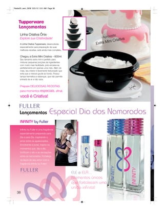 Radar05_sem_SEM 3/31/12 3:51 AM Page 38




    Lançamentos
     Linha Criativa Ônix                                                     ite
                                                                      Aprove
     Explore sua Criatividade!
                                                                                iativa
     A Linha Criativa Tupperware, desenvolvida                    Extra Mini Cr
     especialmente para preparação de suas
     melhores receitas, está ainda mais completa..


     Chegou a Extra Mini Criativa – 600ml.
     Seu tamanho extra mini é perfeito para
     misturar pequenas porções de ingredientes
     com muito mais facilidade, pois encaixa-se
     perfeitamente em apenas uma mão. Além do
     mais, seu interior é levemente texturizado que
     evita que a mistura grude ao fundo. Possui
     tampa hermética e estanque, que não permite
     entrada de ar e não vaza.
                                                                        600ml
     Prepare DELICIOSAS RECEITAS
     para momentos especiais, afinal,
     você é Criativa!


     Lançamentos                      Especial Dia dos Namorados
     INFINITY by Fuller
     Infinity by Fuller é uma fragrância
     especialmente preparada para
     Ele e para Ela, inspirando o
     amor entre os apaixonados.
     Envolvente e jovial, inspira os
     momentos que, dia a dia,
     fortificam o elo e as sensações
     entre os namorados. Fortaleça
     os laços do seu amor com a
     fragrância Infinity by Fuller!


                                                          e ELA...
                                                      Momentos únicos
                                                      que fortalecem uma
                                                      união inﬁnita!
  38
 