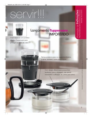 Radar05_sem_SEM 3/31/12 3:46 AM Page 7




a servir!!!




                                                                                                     Promoção de Indicações
                                                                                                                         Para Revendedoras Demonstradoras e Executivas
                                                                                                                                               Semanas 18 a 21/2012
                                          Lançamento
                                                    IMPORTADO
     Copo especial com protetor
     plástico Tupperware para




                                                                                                                                               Os ítens de ambientação não acompanham os produtos.
                                                                                                                                               Para fazer jus aos brindes, as Revendedoras deverão estar sem débito. Os Brindes serão iguais ou similares aos apresentados neste folheto.
     proteger as mãos do calor.




                                               Tampa protetora para os copos e a chaleira
                                               e serve, também, como porta copos.




                                                    Com design diferenciado possui bico
                                                    facilitador para a dosagem, não sendo
                                                    necessário a utilização de colher para servir.




                                                                                                                                                                        7
 