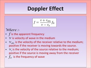 Doppler Effect Where :- f   is the apparent frequency  v   is velocity of wave in the medium v obs   is the velocity of the receiver relative to the medium; positive if the receiver is moving towards the source.  v s  is the velocity of the source relative to the medium; positive if the source is moving away from the receiver f O  is the frequency of wave 
