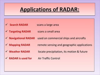 Applications of RADAR: Search RADAR  scans a large area   Targeting RADAR  scans a small area Navigational RADAR   used on commercial ships and aircrafts Mapping RADAR  remote sensing and geographic applications Weather RADAR  locate precipitation, its motion & future RADAR is used for  Air Traffic Control  