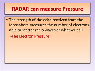 RADAR can measure Pressure The strength of the echo received from the Ionosphere measures the number of electrons able to scatter radio waves or what we call - The Electron Pressure 