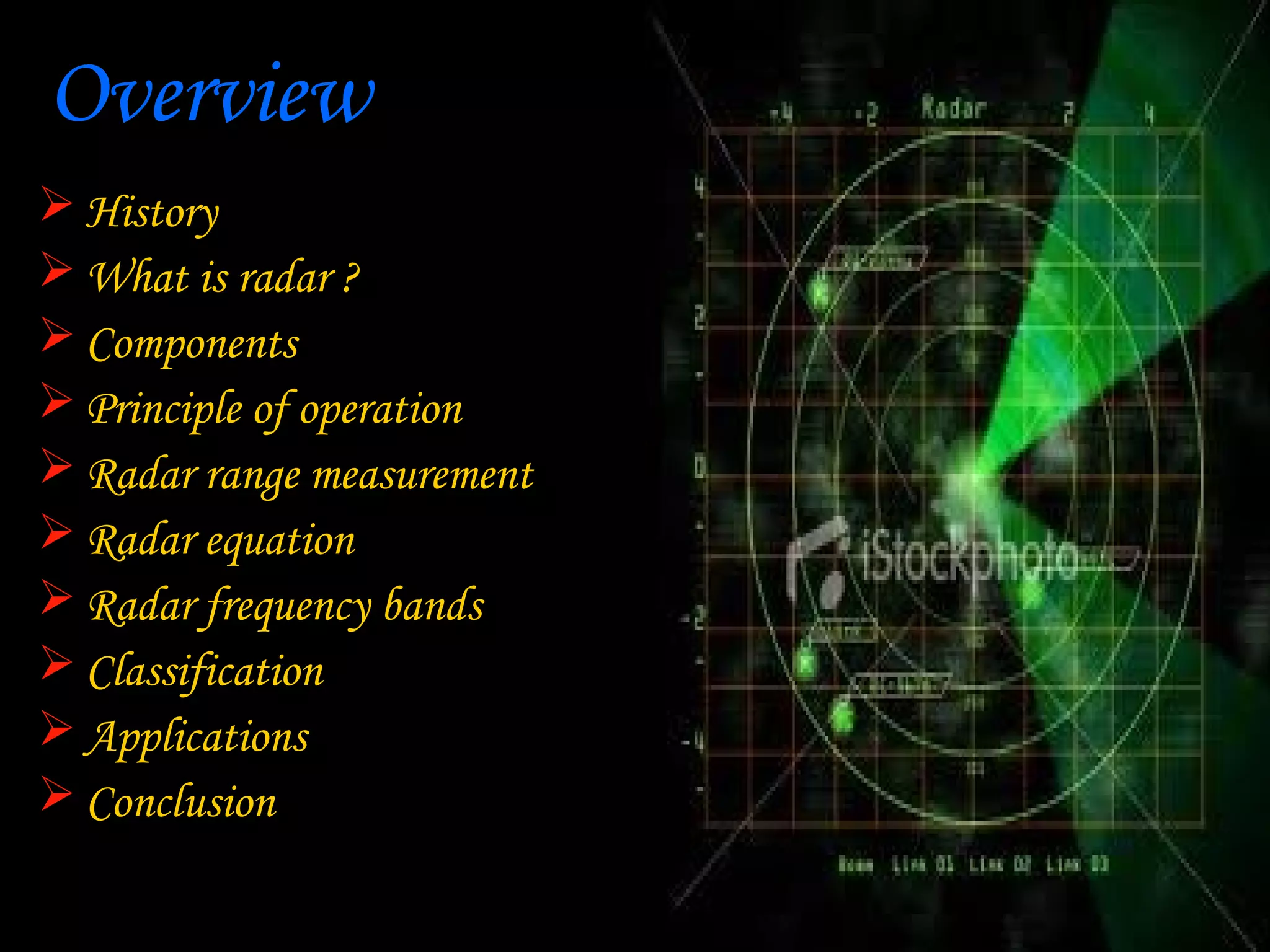 Overview
 History
 What is radar ?
 Components
 Principle of operation
 Radar range measurement
 Radar equation
 Radar frequency bands
 Classification
 Applications
 Conclusion
 