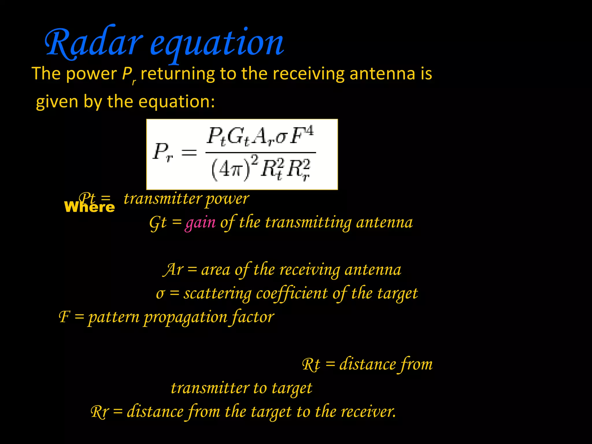 Radar equation
The power Pr returning to the receiving antenna is
given by the equation:



      Pt = transmitter power
    Where
               Gt = gain of the transmitting antenna

                  Ar = area of the receiving antenna
                 σ = scattering coefficient of the target
   F = pattern propagation factor

                                      Rt = distance from
                  transmitter to target
       Rr = distance from the target to the receiver.
 
