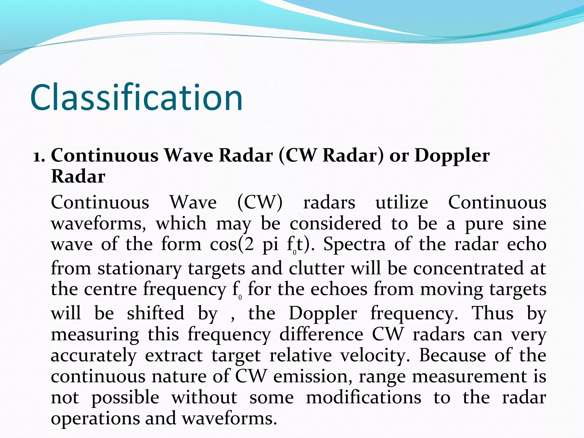 Classification
1. Continuous Wave Radar (CW Radar) or Doppler
Radar
Continuous Wave (CW) radars utilize Continuous
waveforms, which may be considered to be a pure sine
wave of the form cos(2 pi f0t). Spectra of the radar echo
from stationary targets and clutter will be concentrated at
the centre frequency f0 for the echoes from moving targets
will be shifted by , the Doppler frequency. Thus by
measuring this frequency difference CW radars can very
accurately extract target relative velocity. Because of the
continuous nature of CW emission, range measurement is
not possible without some modifications to the radar
operations and waveforms.
 