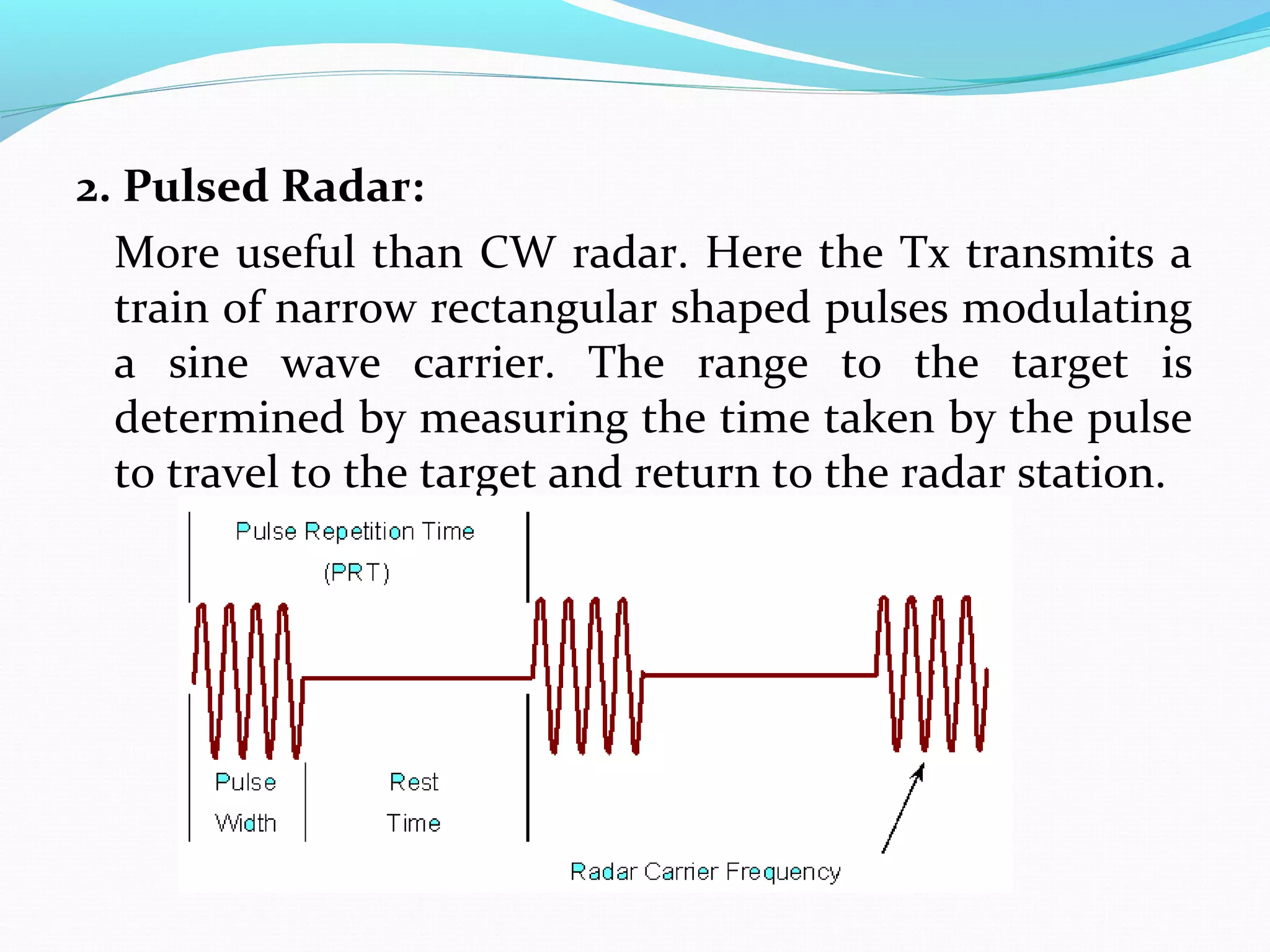 2. Pulsed Radar:
More useful than CW radar. Here the Tx transmits a
train of narrow rectangular shaped pulses modulating
a sine wave carrier. The range to the target is
determined by measuring the time taken by the pulse
to travel to the target and return to the radar station.
 