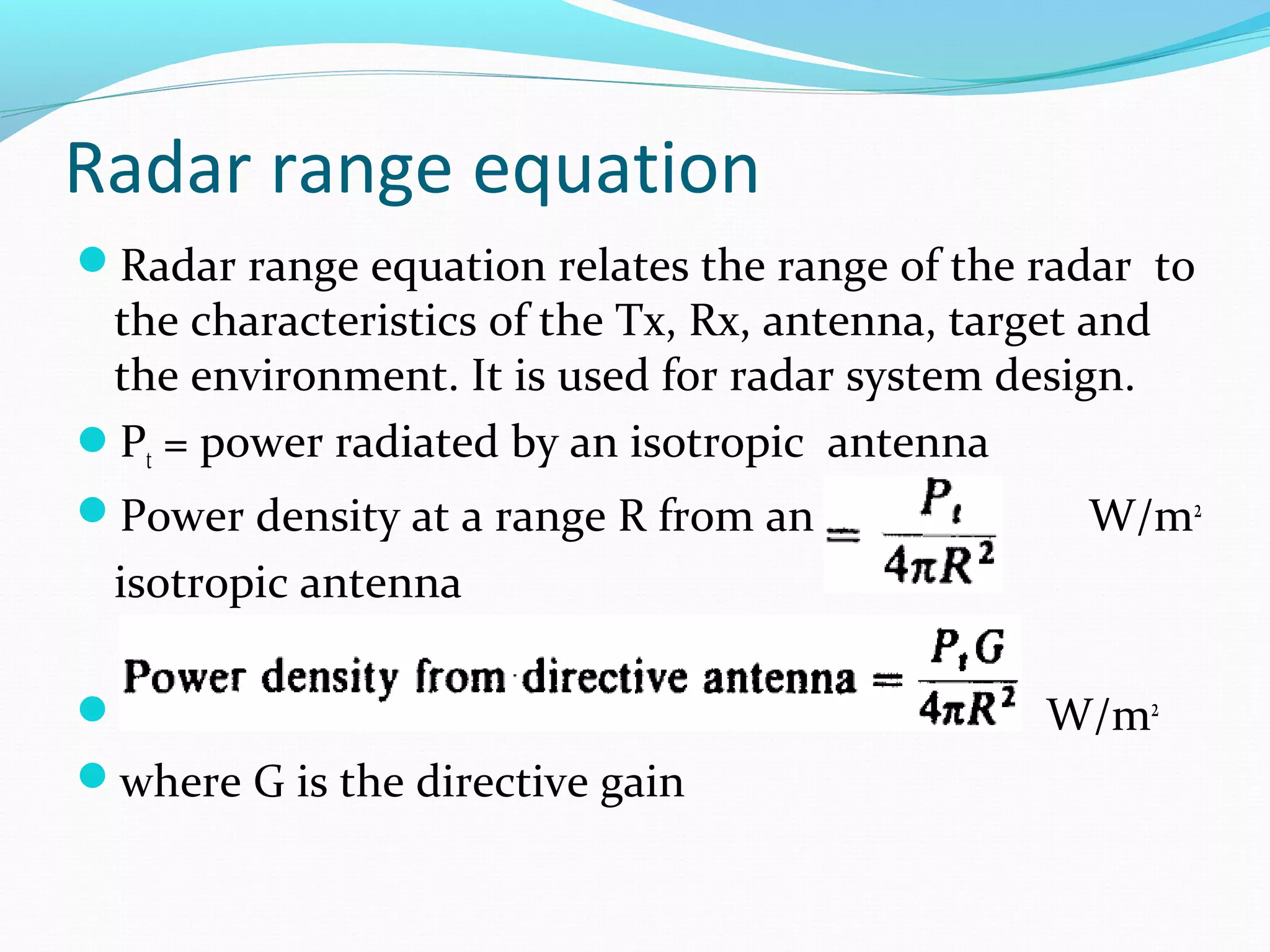Radar range equation
Radar range equation relates the range of the radar to
the characteristics of the Tx, Rx, antenna, target and
the environment. It is used for radar system design.
Pt = power radiated by an isotropic antenna
Power density at a range R from an W/m2
isotropic antenna
.. W/m2
where G is the directive gain
 