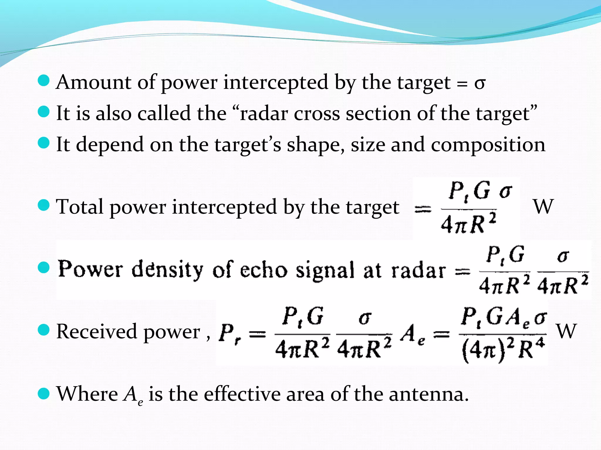 Amount of power intercepted by the target = σ
It is also called the “radar cross section of the target”
It depend on the target’s shape, size and composition
Total power intercepted by the target W
..
Received power , W
Where Ae is the effective area of the antenna.
 