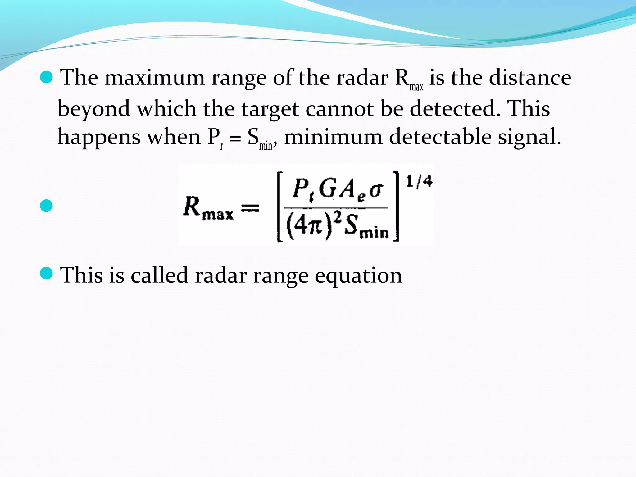 The maximum range of the radar Rmax is the distance
beyond which the target cannot be detected. This
happens when Pr = Smin, minimum detectable signal.

This is called radar range equation
 