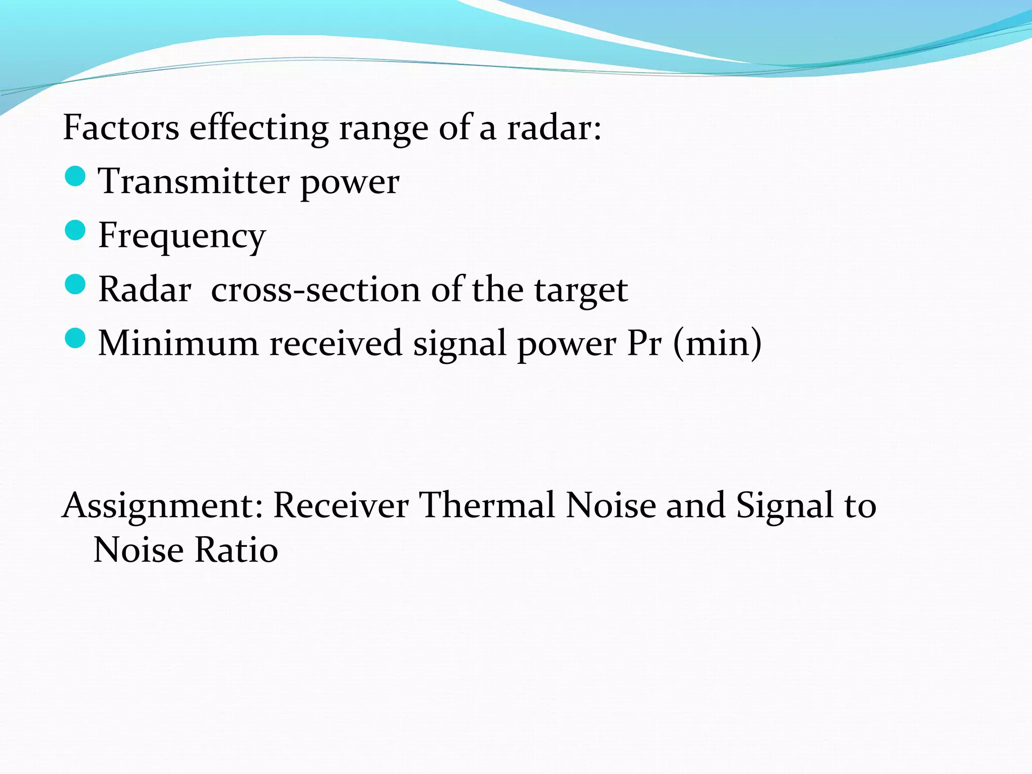 Factors effecting range of a radar:
Transmitter power
Frequency
Radar cross-section of the target
Minimum received signal power Pr (min)
Assignment: Receiver Thermal Noise and Signal to
Noise Ratio
 