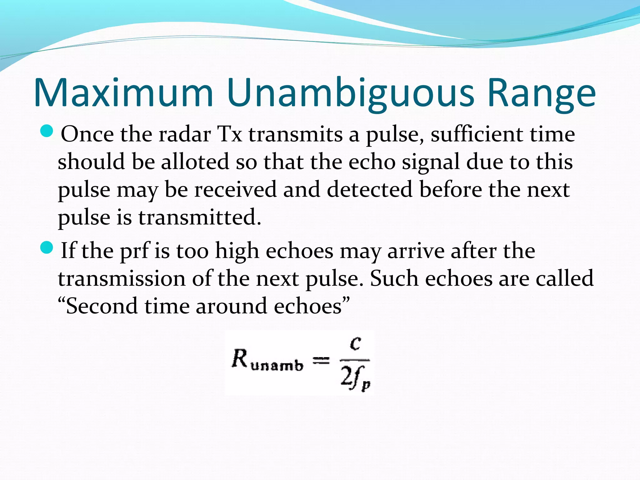 Maximum Unambiguous Range
Once the radar Tx transmits a pulse, sufficient time
should be alloted so that the echo signal due to this
pulse may be received and detected before the next
pulse is transmitted.
If the prf is too high echoes may arrive after the
transmission of the next pulse. Such echoes are called
“Second time around echoes”
 