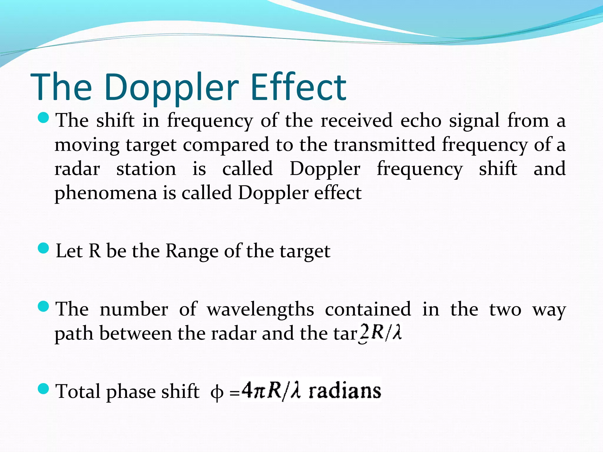 The Doppler Effect
The shift in frequency of the received echo signal from a
moving target compared to the transmitted frequency of a
radar station is called Doppler frequency shift and
phenomena is called Doppler effect
Let R be the Range of the target
The number of wavelengths contained in the two way
path between the radar and the target is
Total phase shift φ =
 