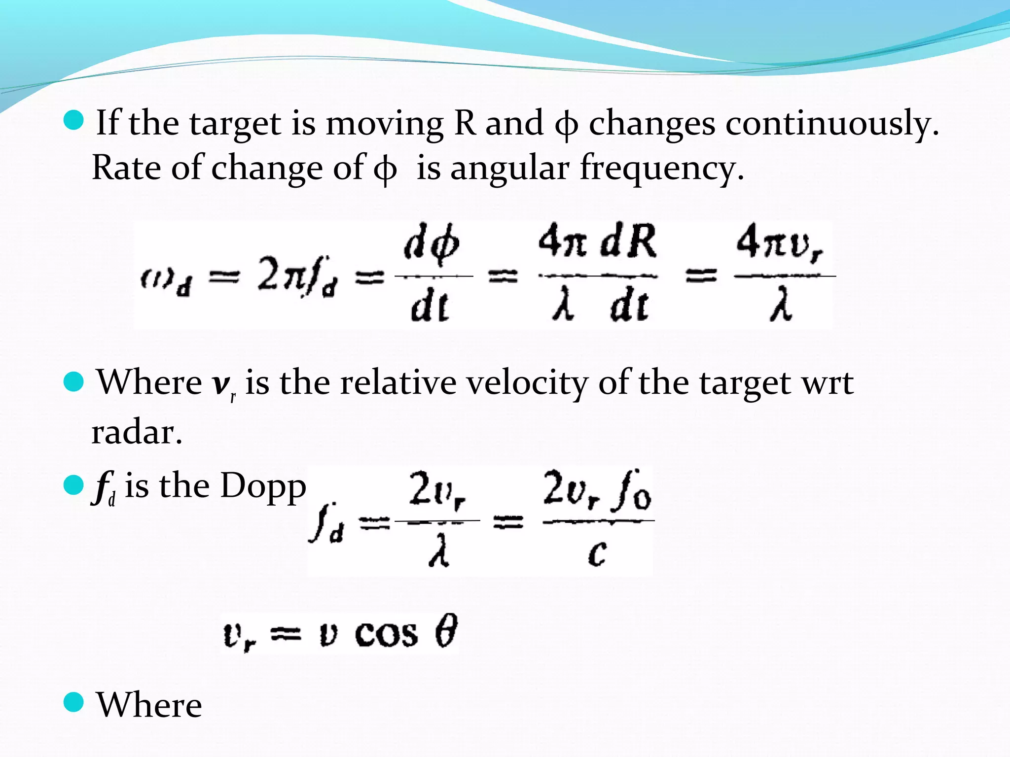 If the target is moving R and φ changes continuously.
Rate of change of φ is angular frequency.
Where vr is the relative velocity of the target wrt
radar.
fd is the Doppler frequency shift.
Where
 
