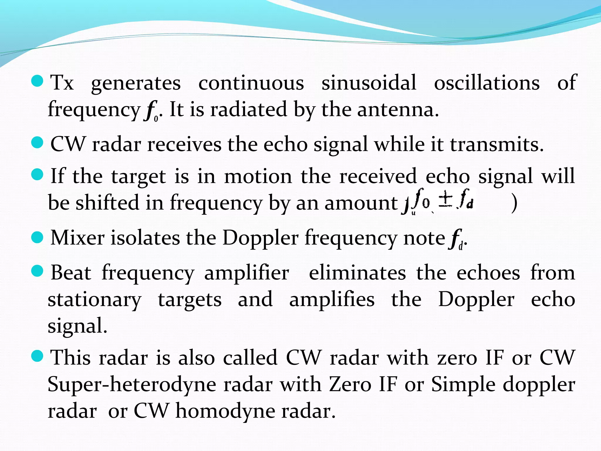 Tx generates continuous sinusoidal oscillations of
frequency fo. It is radiated by the antenna.
CW radar receives the echo signal while it transmits.
If the target is in motion the received echo signal will
be shifted in frequency by an amount fd. ( )
Mixer isolates the Doppler frequency note fd.
Beat frequency amplifier eliminates the echoes from
stationary targets and amplifies the Doppler echo
signal.
This radar is also called CW radar with zero IF or CW
Super-heterodyne radar with Zero IF or Simple doppler
radar or CW homodyne radar.
 