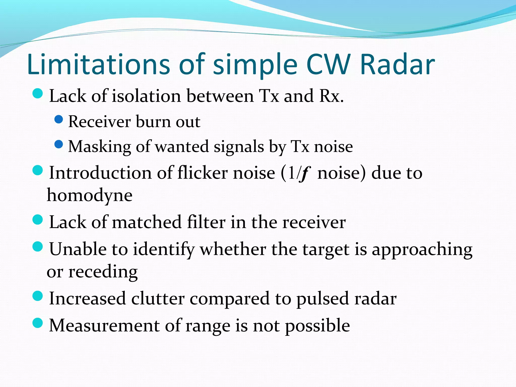 Limitations of simple CW Radar
Lack of isolation between Tx and Rx.
Receiver burn out
Masking of wanted signals by Tx noise
Introduction of flicker noise (1/f noise) due to
homodyne
Lack of matched filter in the receiver
Unable to identify whether the target is approaching
or receding
Increased clutter compared to pulsed radar
Measurement of range is not possible
 