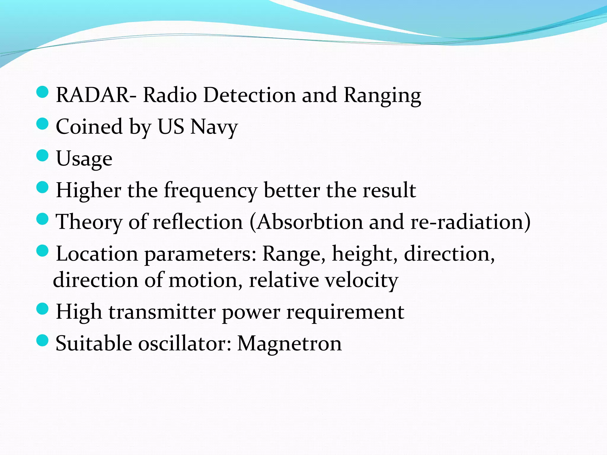 RADAR- Radio Detection and Ranging
Coined by US Navy
Usage
Higher the frequency better the result
Theory of reflection (Absorbtion and re-radiation)
Location parameters: Range, height, direction,
direction of motion, relative velocity
High transmitter power requirement
Suitable oscillator: Magnetron
 