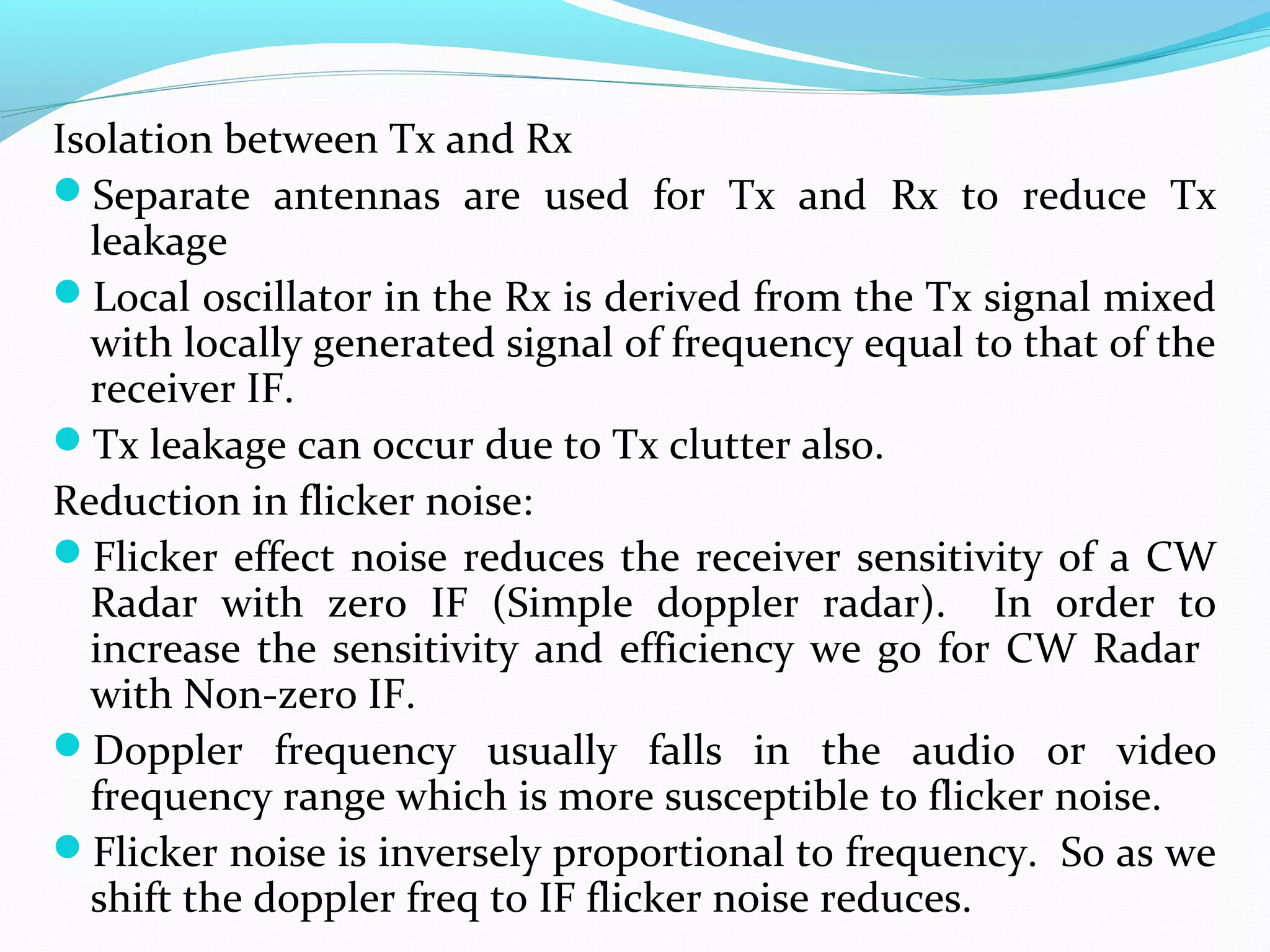 Isolation between Tx and Rx
Separate antennas are used for Tx and Rx to reduce Tx
leakage
Local oscillator in the Rx is derived from the Tx signal mixed
with locally generated signal of frequency equal to that of the
receiver IF.
Tx leakage can occur due to Tx clutter also.
Reduction in flicker noise:
Flicker effect noise reduces the receiver sensitivity of a CW
Radar with zero IF (Simple doppler radar). In order to
increase the sensitivity and efficiency we go for CW Radar
with Non-zero IF.
Doppler frequency usually falls in the audio or video
frequency range which is more susceptible to flicker noise.
Flicker noise is inversely proportional to frequency. So as we
shift the doppler freq to IF flicker noise reduces.
 