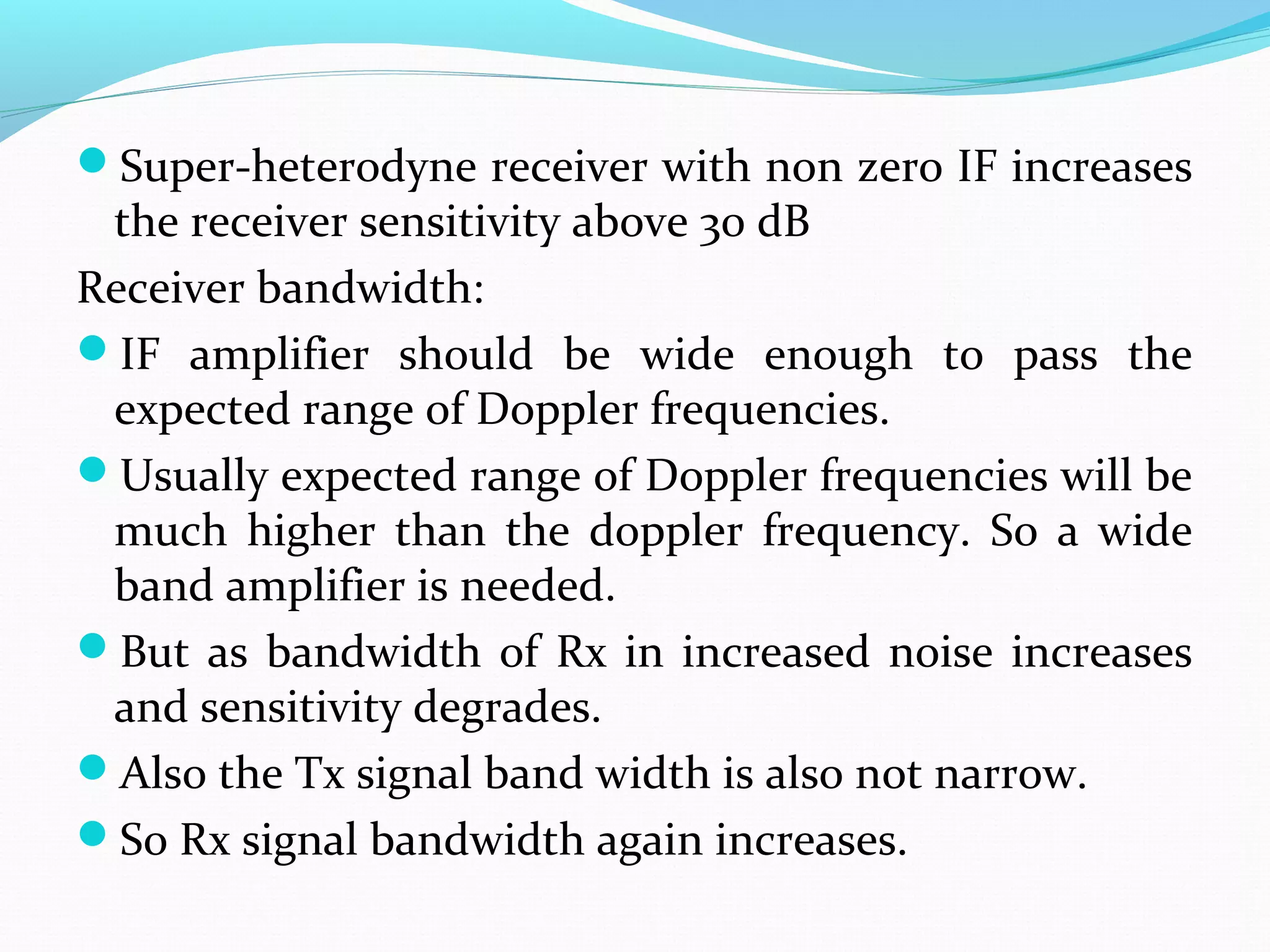 Super-heterodyne receiver with non zero IF increases
the receiver sensitivity above 30 dB
Receiver bandwidth:
IF amplifier should be wide enough to pass the
expected range of Doppler frequencies.
Usually expected range of Doppler frequencies will be
much higher than the doppler frequency. So a wide
band amplifier is needed.
But as bandwidth of Rx in increased noise increases
and sensitivity degrades.
Also the Tx signal band width is also not narrow.
So Rx signal bandwidth again increases.
 