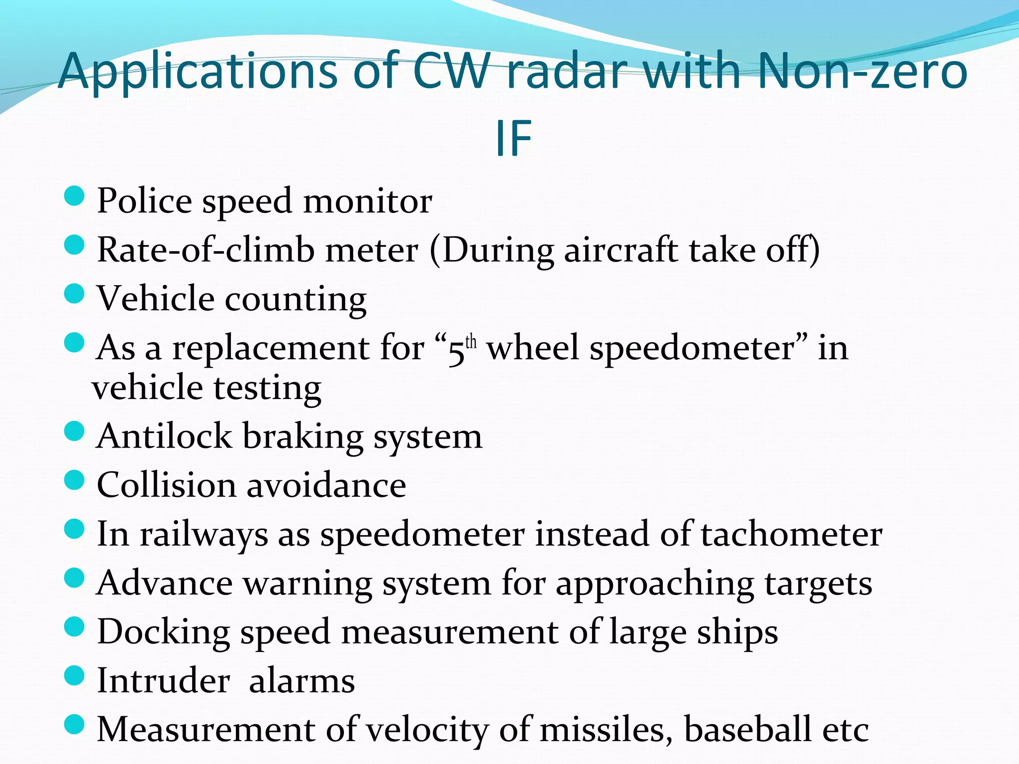 Applications of CW radar with Non-zero
IF
Police speed monitor
Rate-of-climb meter (During aircraft take off)
Vehicle counting
As a replacement for “5th
wheel speedometer” in
vehicle testing
Antilock braking system
Collision avoidance
In railways as speedometer instead of tachometer
Advance warning system for approaching targets
Docking speed measurement of large ships
Intruder alarms
Measurement of velocity of missiles, baseball etc
 