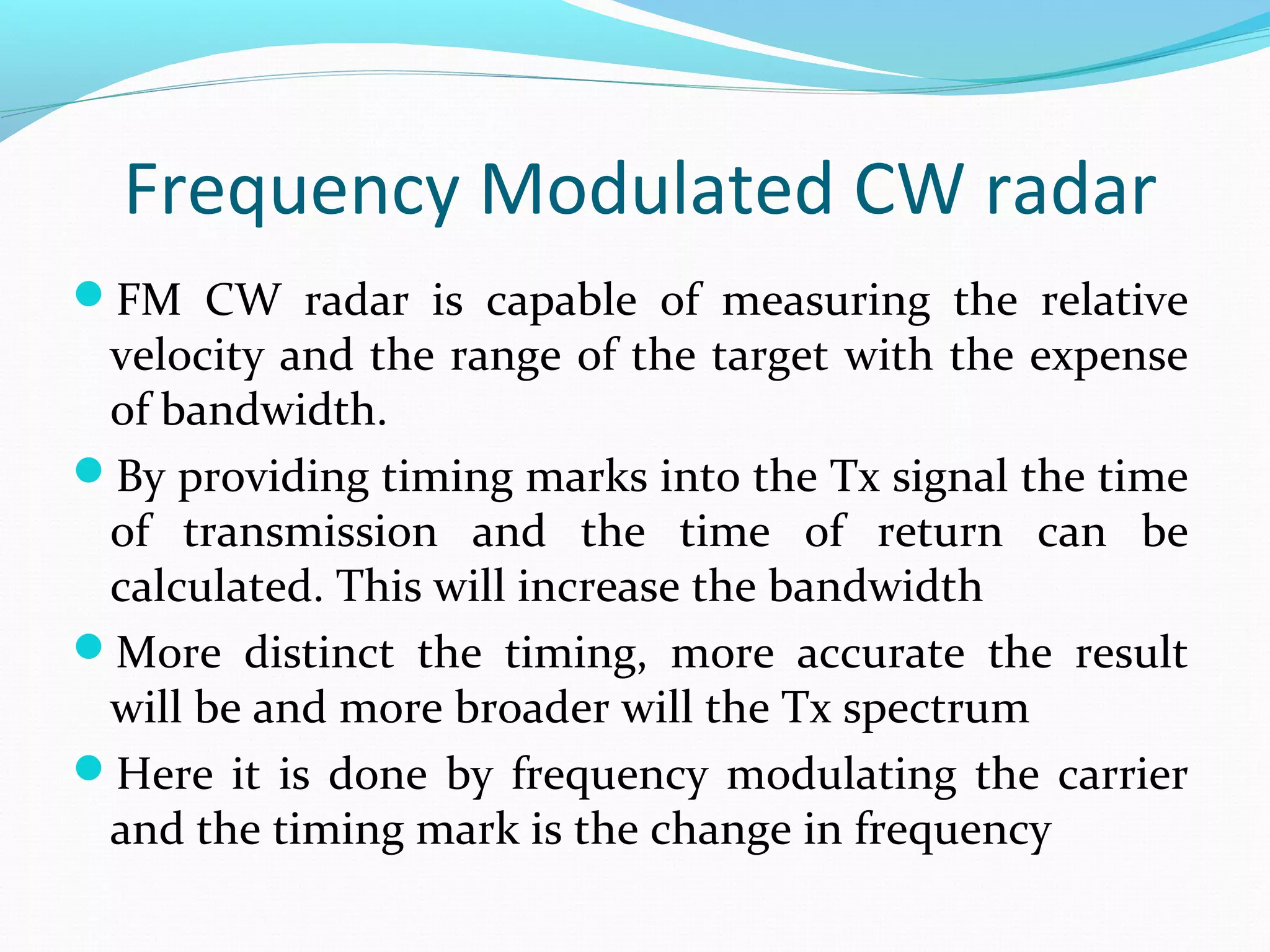 Frequency Modulated CW radar
FM CW radar is capable of measuring the relative
velocity and the range of the target with the expense
of bandwidth.
By providing timing marks into the Tx signal the time
of transmission and the time of return can be
calculated. This will increase the bandwidth
More distinct the timing, more accurate the result
will be and more broader will the Tx spectrum
Here it is done by frequency modulating the carrier
and the timing mark is the change in frequency
 