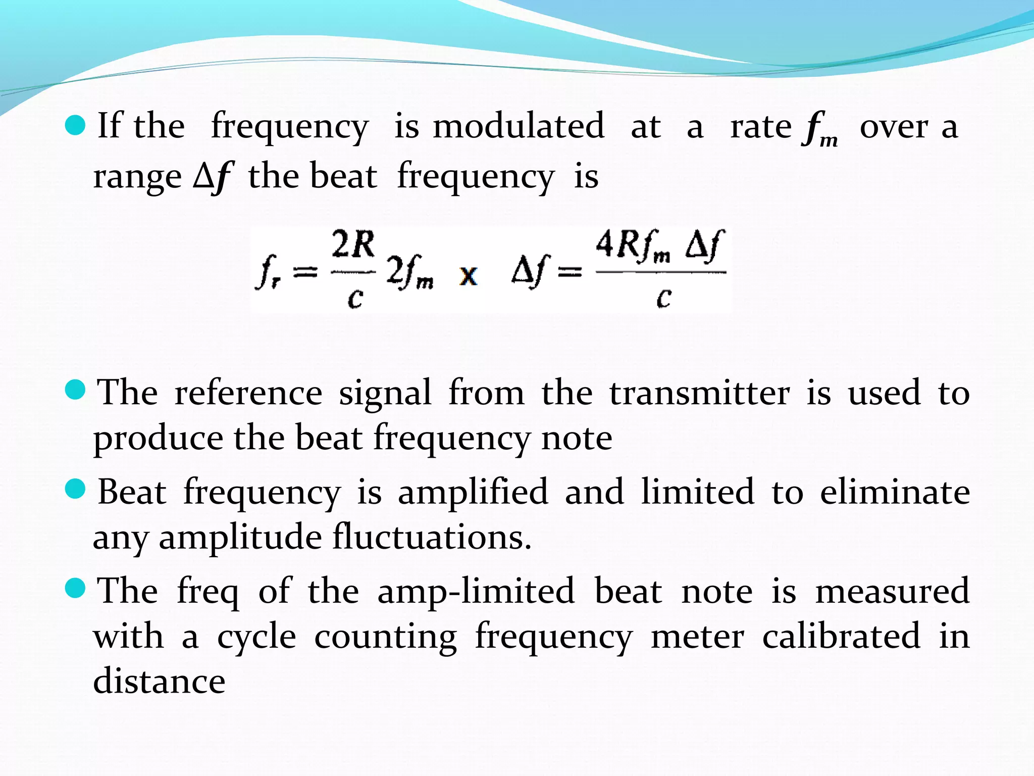 If the frequency is modulated at a rate fm over a
range Δf the beat frequency is
The reference signal from the transmitter is used to
produce the beat frequency note
Beat frequency is amplified and limited to eliminate
any amplitude fluctuations.
The freq of the amp-limited beat note is measured
with a cycle counting frequency meter calibrated in
distance
 