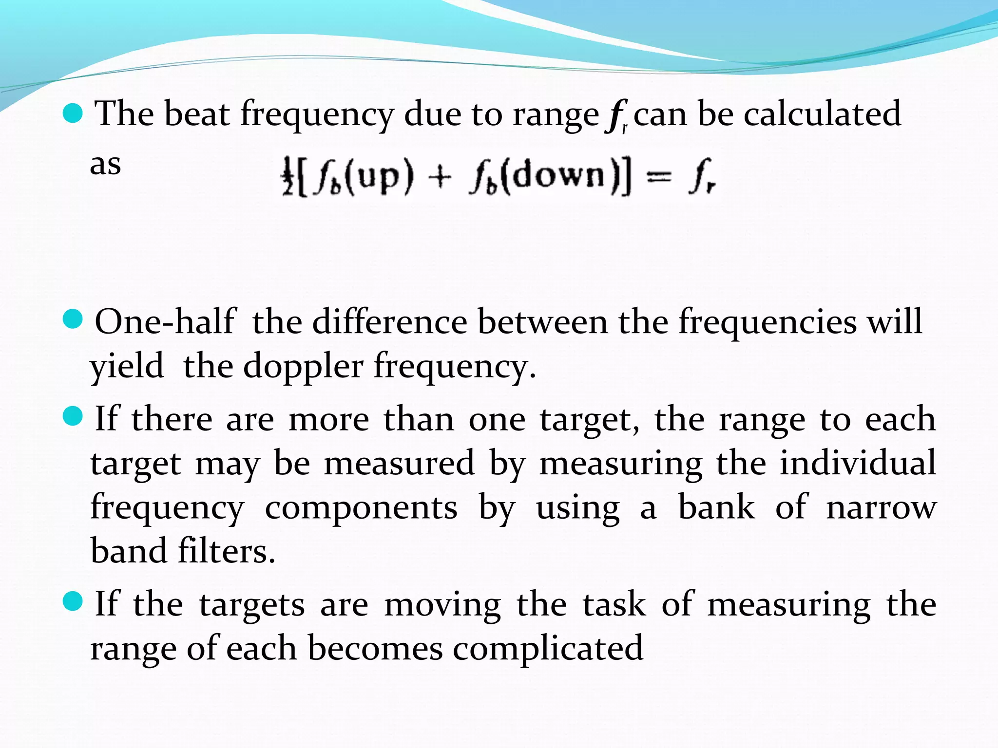 The beat frequency due to range fr can be calculated
as
One-half the difference between the frequencies will
yield the doppler frequency.
If there are more than one target, the range to each
target may be measured by measuring the individual
frequency components by using a bank of narrow
band filters.
If the targets are moving the task of measuring the
range of each becomes complicated
 