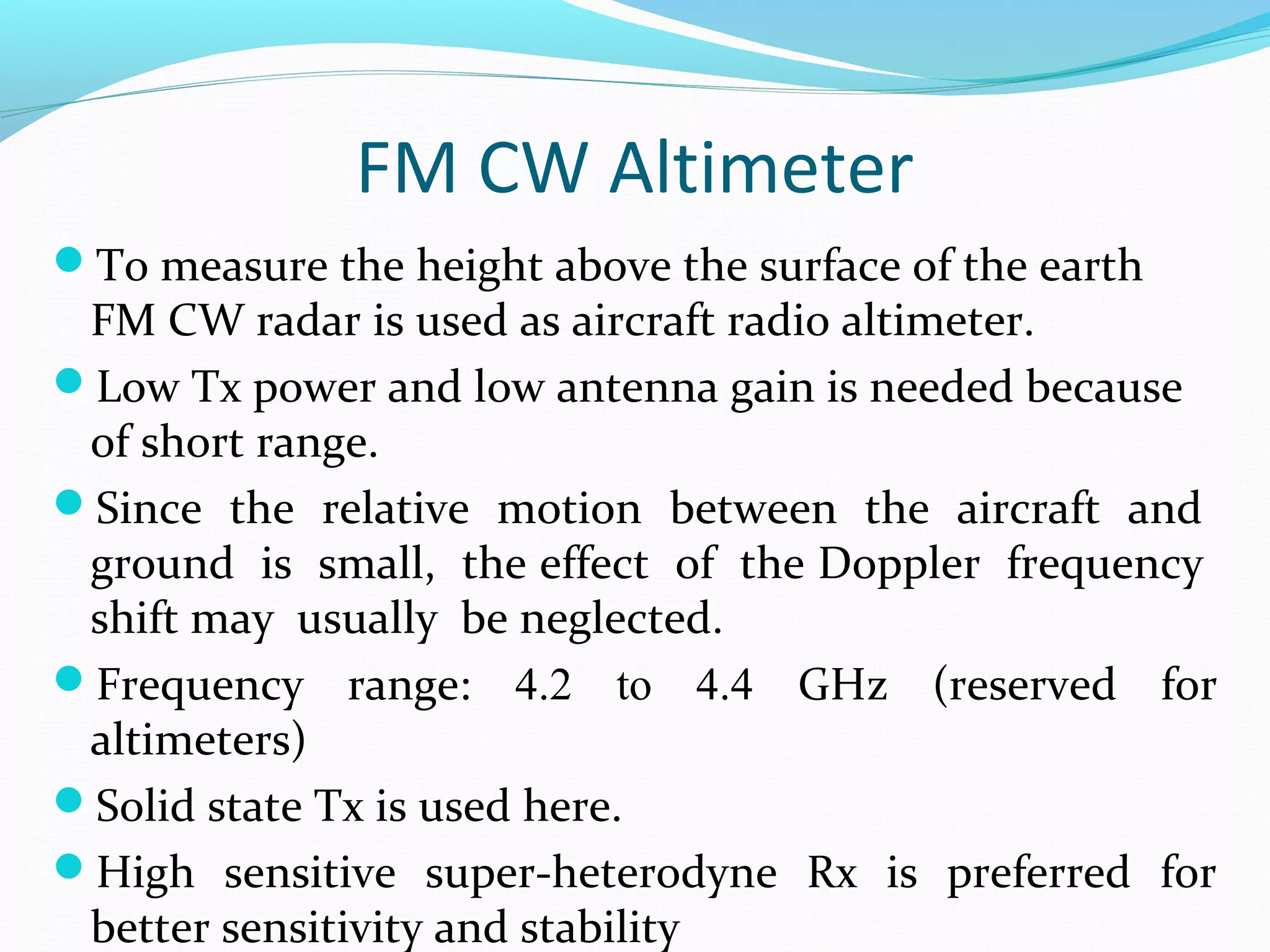 FM CW Altimeter
To measure the height above the surface of the earth
FM CW radar is used as aircraft radio altimeter.
Low Tx power and low antenna gain is needed because
of short range.
Since the relative motion between the aircraft and
ground is small, the effect of the Doppler frequency
shift may usually be neglected.
Frequency range: 4.2 to 4.4 GHz (reserved for
altimeters)
Solid state Tx is used here.
High sensitive super-heterodyne Rx is preferred for
better sensitivity and stability
 