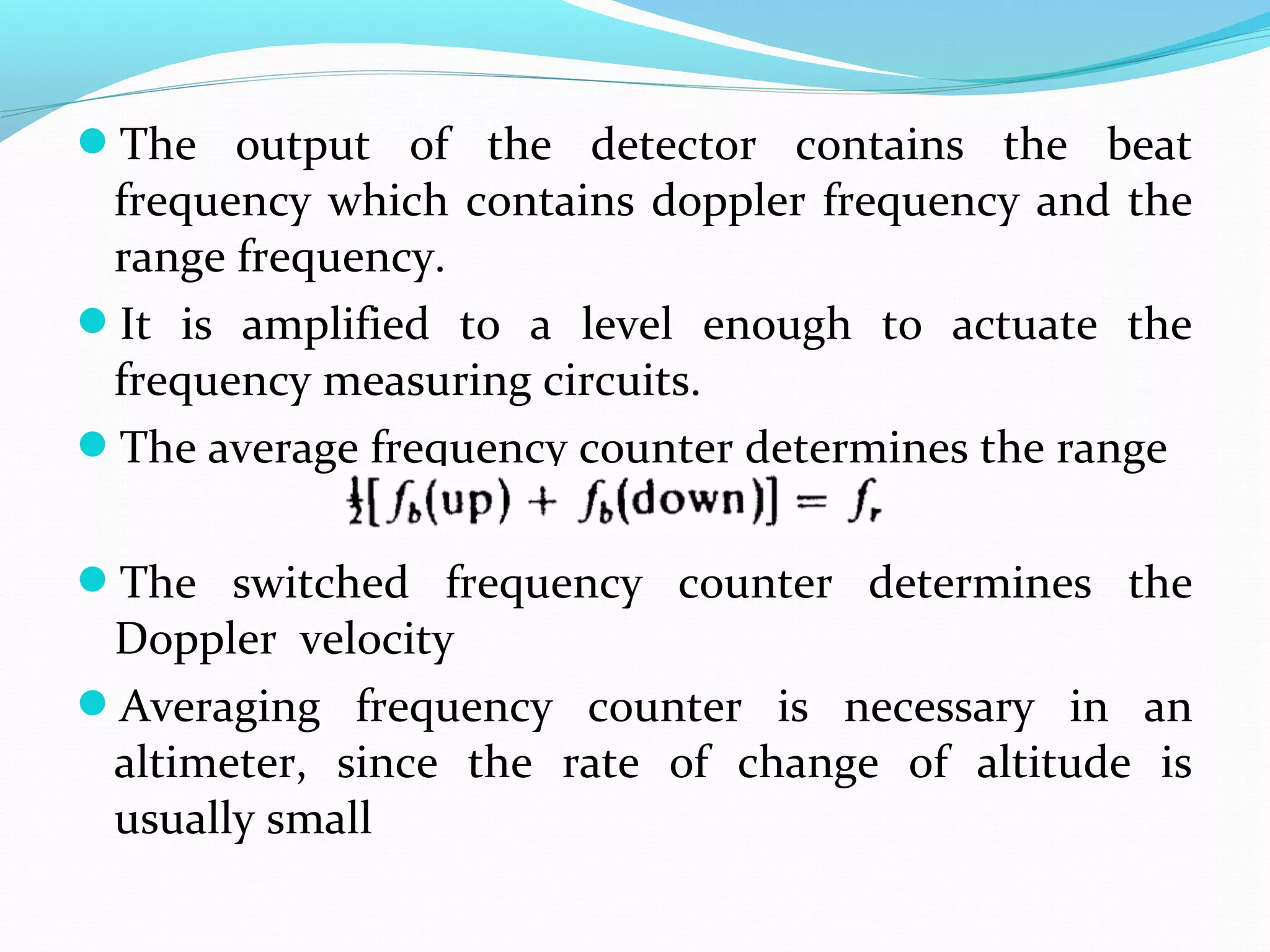 The output of the detector contains the beat
frequency which contains doppler frequency and the
range frequency.
It is amplified to a level enough to actuate the
frequency measuring circuits.
The average frequency counter determines the range
The switched frequency counter determines the
Doppler velocity
Averaging frequency counter is necessary in an
altimeter, since the rate of change of altitude is
usually small
 