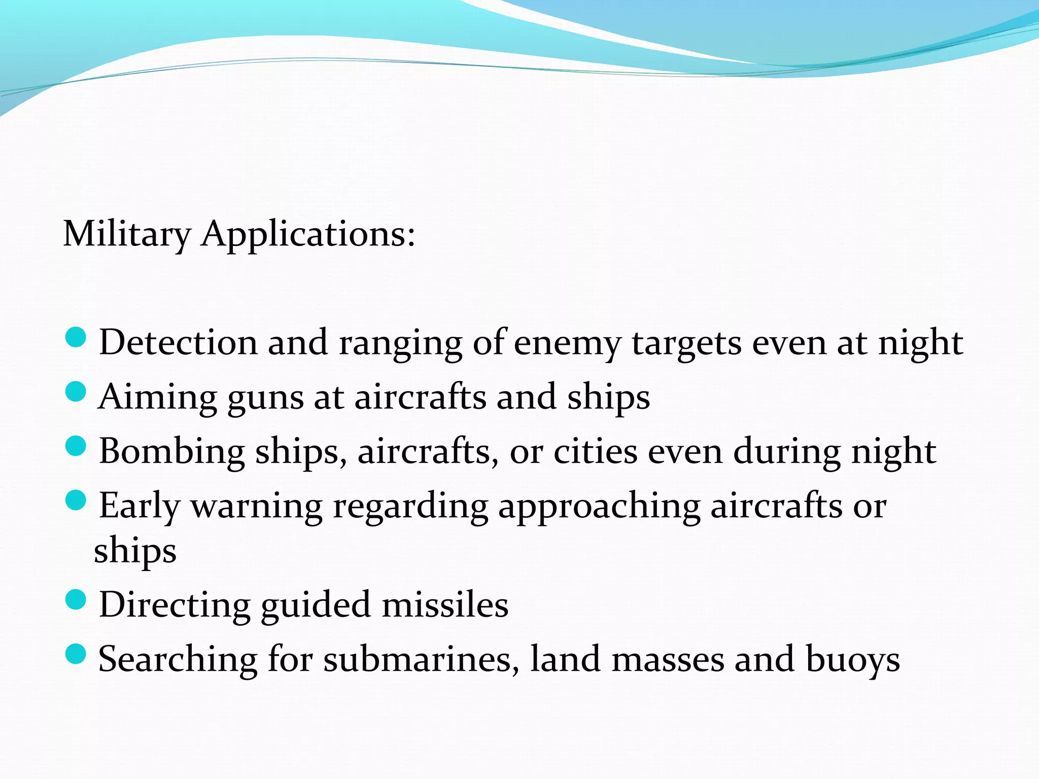 Military Applications:
Detection and ranging of enemy targets even at night
Aiming guns at aircrafts and ships
Bombing ships, aircrafts, or cities even during night
Early warning regarding approaching aircrafts or
ships
Directing guided missiles
Searching for submarines, land masses and buoys
 