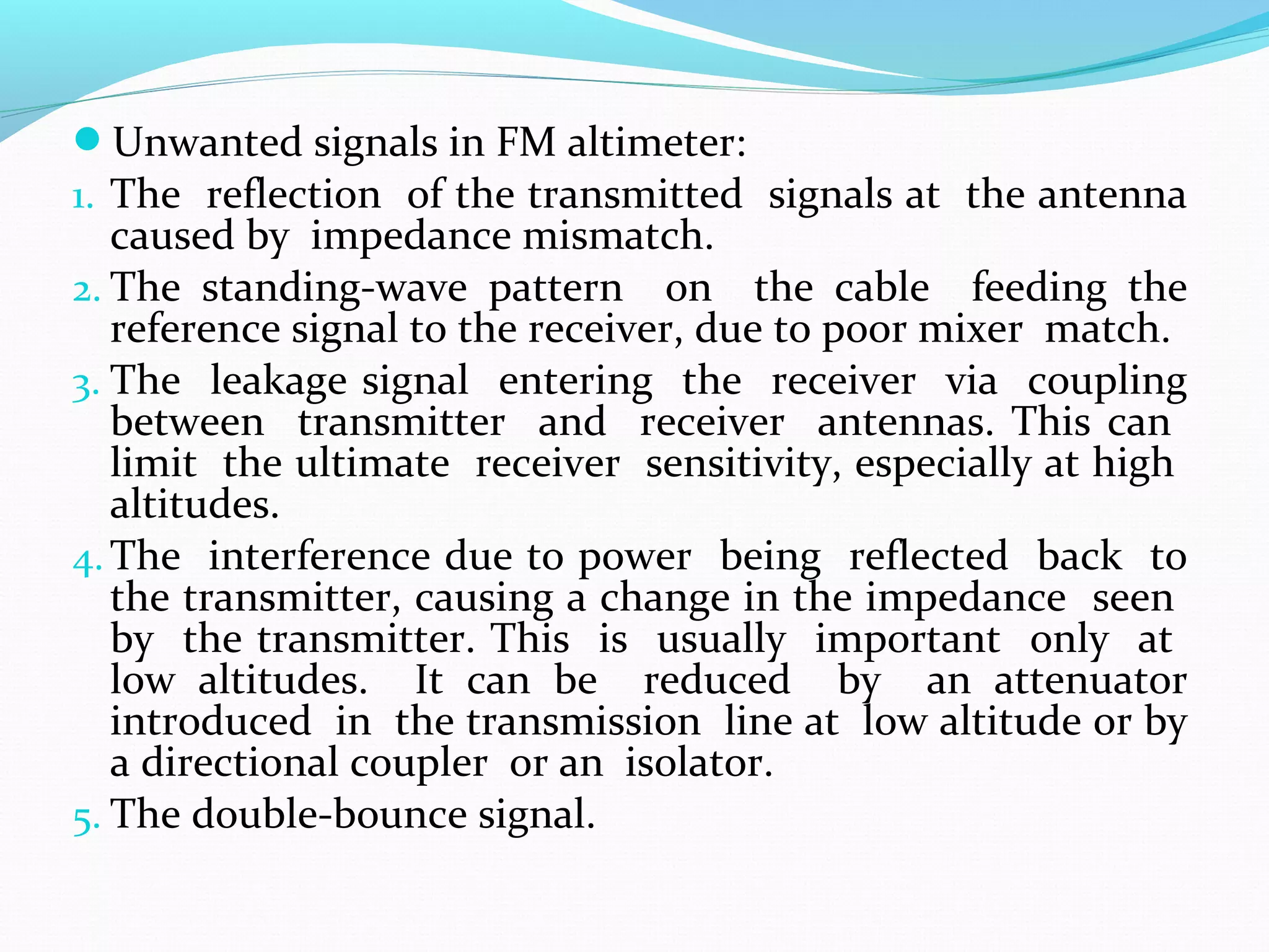 Unwanted signals in FM altimeter:
1. The reflection of the transmitted signals at the antenna
caused by impedance mismatch.
2. The standing-wave pattern on the cable feeding the
reference signal to the receiver, due to poor mixer match.
3. The leakage signal entering the receiver via coupling
between transmitter and receiver antennas. This can
limit the ultimate receiver sensitivity, especially at high
altitudes.
4. The interference due to power being reflected back to
the transmitter, causing a change in the impedance seen
by the transmitter. This is usually important only at
low altitudes. It can be reduced by an attenuator
introduced in the transmission line at low altitude or by
a directional coupler or an isolator.
5. The double-bounce signal.
 