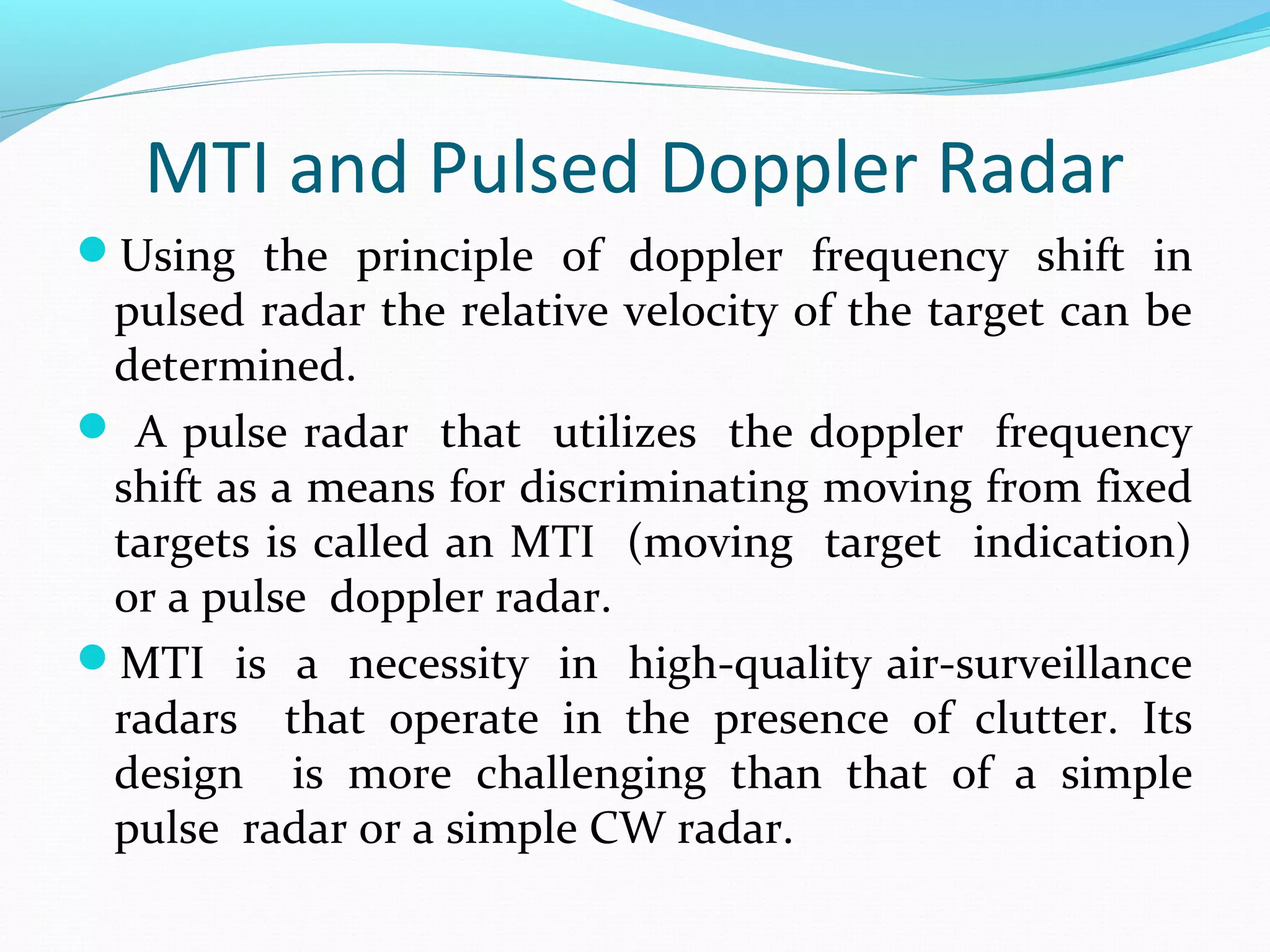 MTI and Pulsed Doppler Radar
Using the principle of doppler frequency shift in
pulsed radar the relative velocity of the target can be
determined.
 A pulse radar that utilizes the doppler frequency
shift as a means for discriminating moving from fixed
targets is called an MTI (moving target indication)
or a pulse doppler radar.
MTI is a necessity in high-quality air-surveillance
radars that operate in the presence of clutter. Its
design is more challenging than that of a simple
pulse radar or a simple CW radar.
 