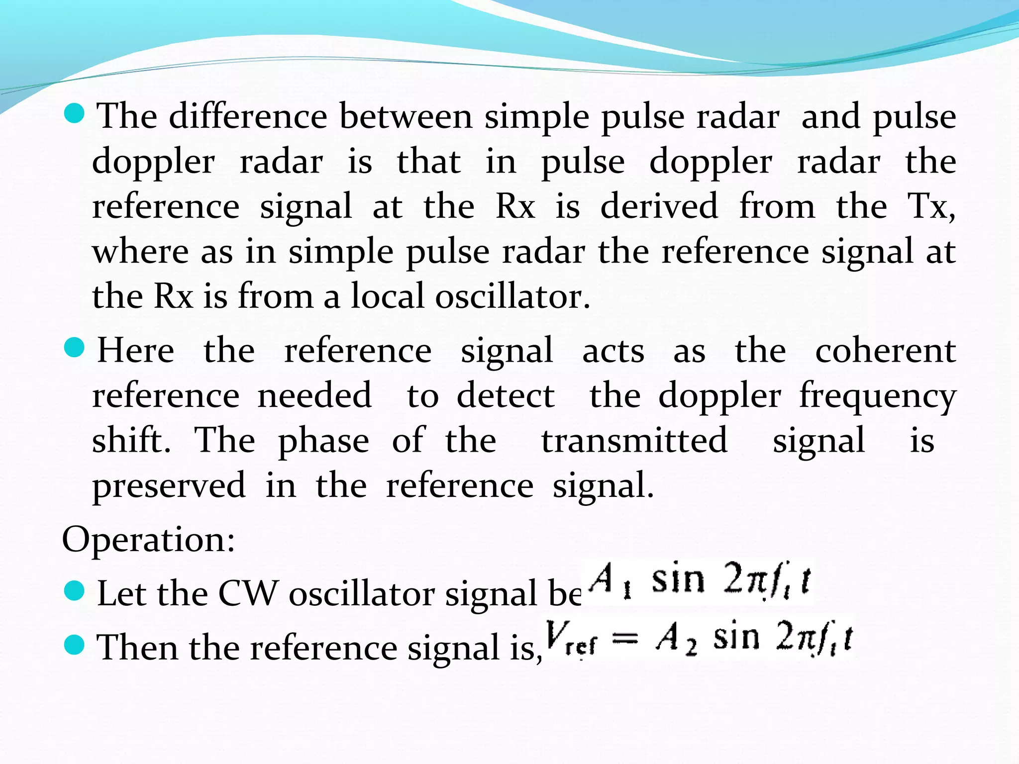 The difference between simple pulse radar and pulse
doppler radar is that in pulse doppler radar the
reference signal at the Rx is derived from the Tx,
where as in simple pulse radar the reference signal at
the Rx is from a local oscillator.
Here the reference signal acts as the coherent
reference needed to detect the doppler frequency
shift. The phase of the transmitted signal is
preserved in the reference signal.
Operation:
Let the CW oscillator signal be
Then the reference signal is,
 