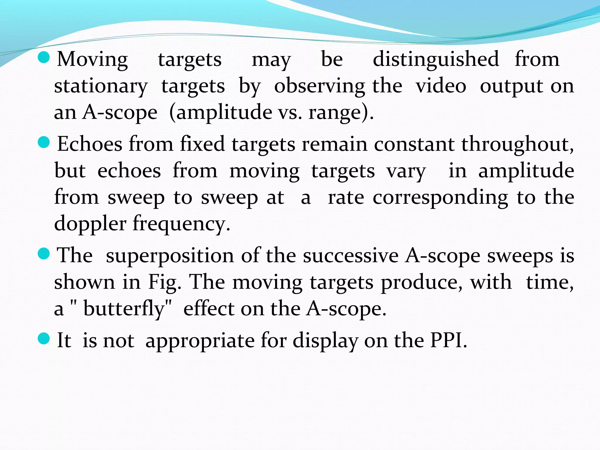 Moving targets may be distinguished from
stationary targets by observing the video output on
an A-scope (amplitude vs. range).
Echoes from fixed targets remain constant throughout,
but echoes from moving targets vary in amplitude
from sweep to sweep at a rate corresponding to the
doppler frequency.
The superposition of the successive A-scope sweeps is
shown in Fig. The moving targets produce, with time,
a " butterfly" effect on the A-scope.
It is not appropriate for display on the PPI.
 
