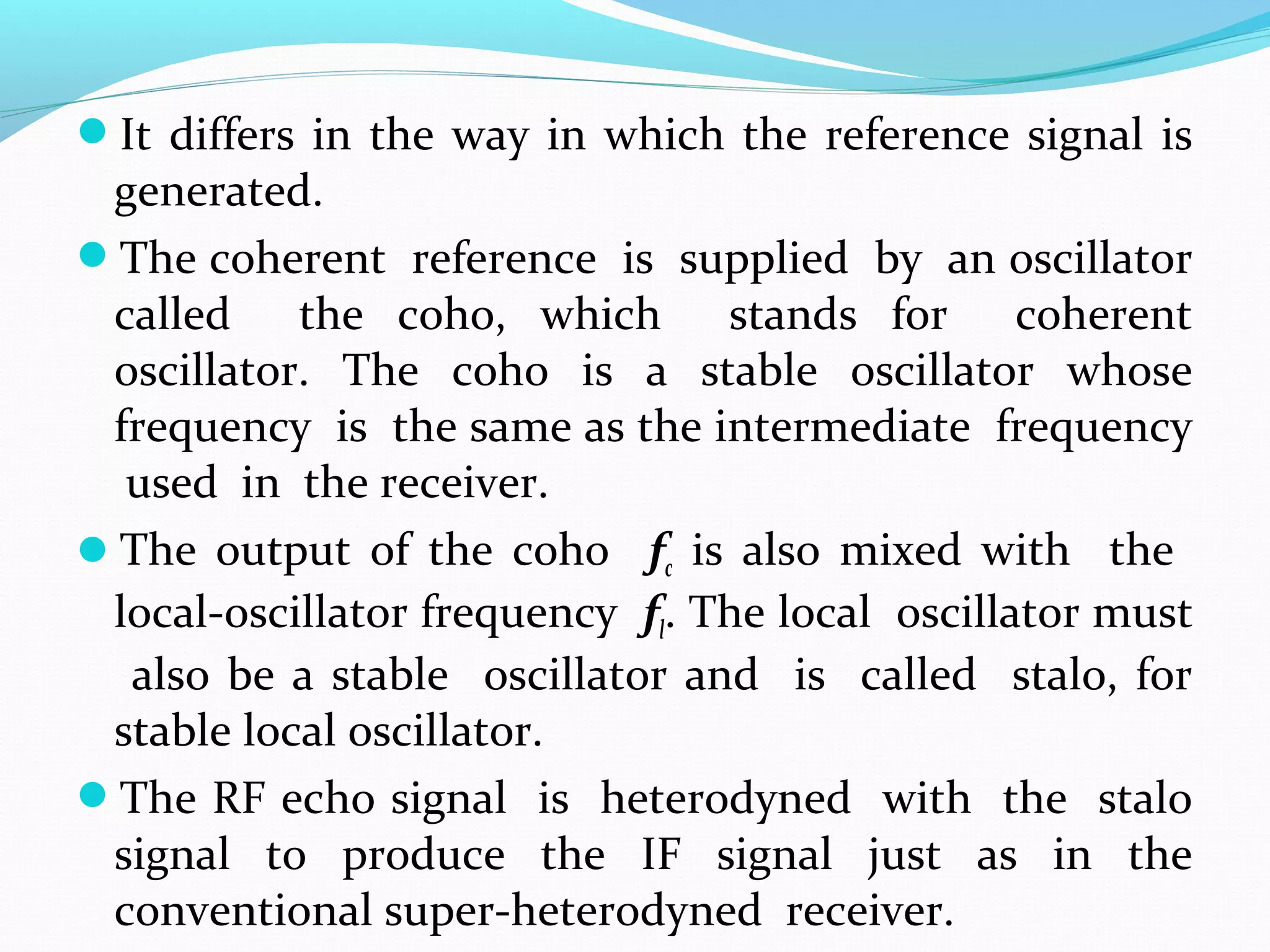 It differs in the way in which the reference signal is
generated.
The coherent reference is supplied by an oscillator
called the coho, which stands for coherent
oscillator. The coho is a stable oscillator whose
frequency is the same as the intermediate frequency
used in the receiver.
The output of the coho fc is also mixed with the
local-oscillator frequency fl. The local oscillator must
also be a stable oscillator and is called stalo, for
stable local oscillator.
The RF echo signal is heterodyned with the stalo
signal to produce the IF signal just as in the
conventional super-heterodyned receiver.
 