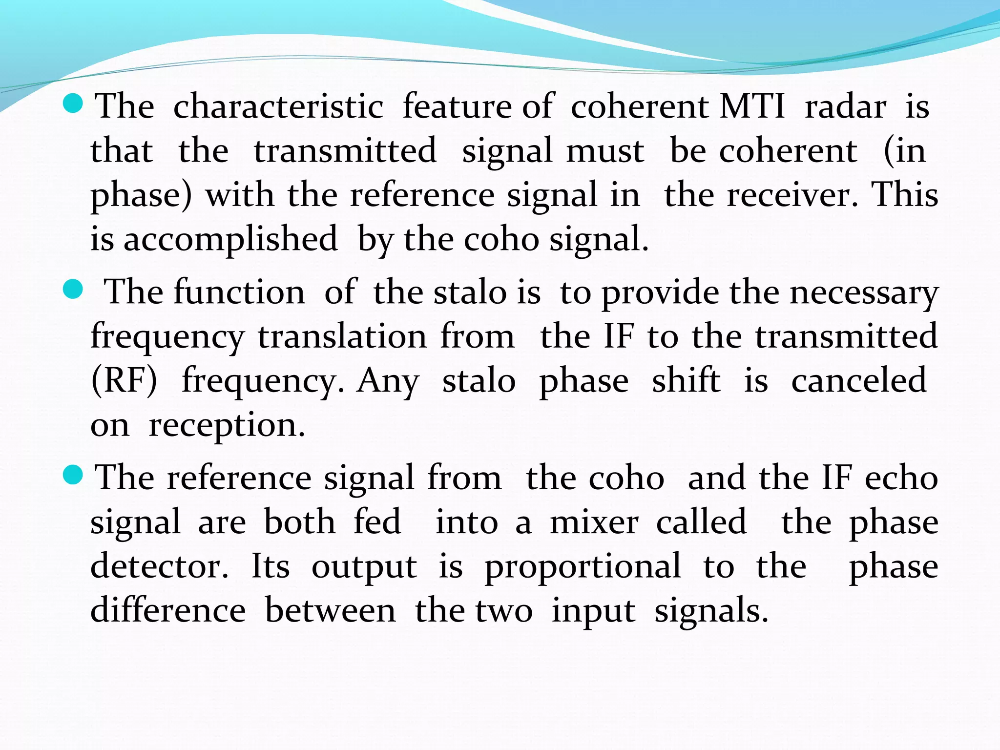 The characteristic feature of coherent MTI radar is
that the transmitted signal must be coherent (in
phase) with the reference signal in the receiver. This
is accomplished by the coho signal.
 The function of the stalo is to provide the necessary
frequency translation from the IF to the transmitted
(RF) frequency. Any stalo phase shift is canceled
on reception.
The reference signal from the coho and the IF echo
signal are both fed into a mixer called the phase
detector. Its output is proportional to the phase
difference between the two input signals.
 