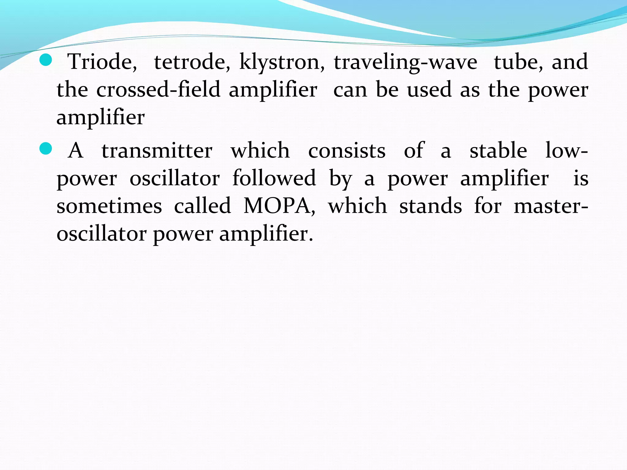  Triode, tetrode, klystron, traveling-wave tube, and
the crossed-field amplifier can be used as the power
amplifier
 A transmitter which consists of a stable low-
power oscillator followed by a power amplifier is
sometimes called MOPA, which stands for master-
oscillator power amplifier.
 