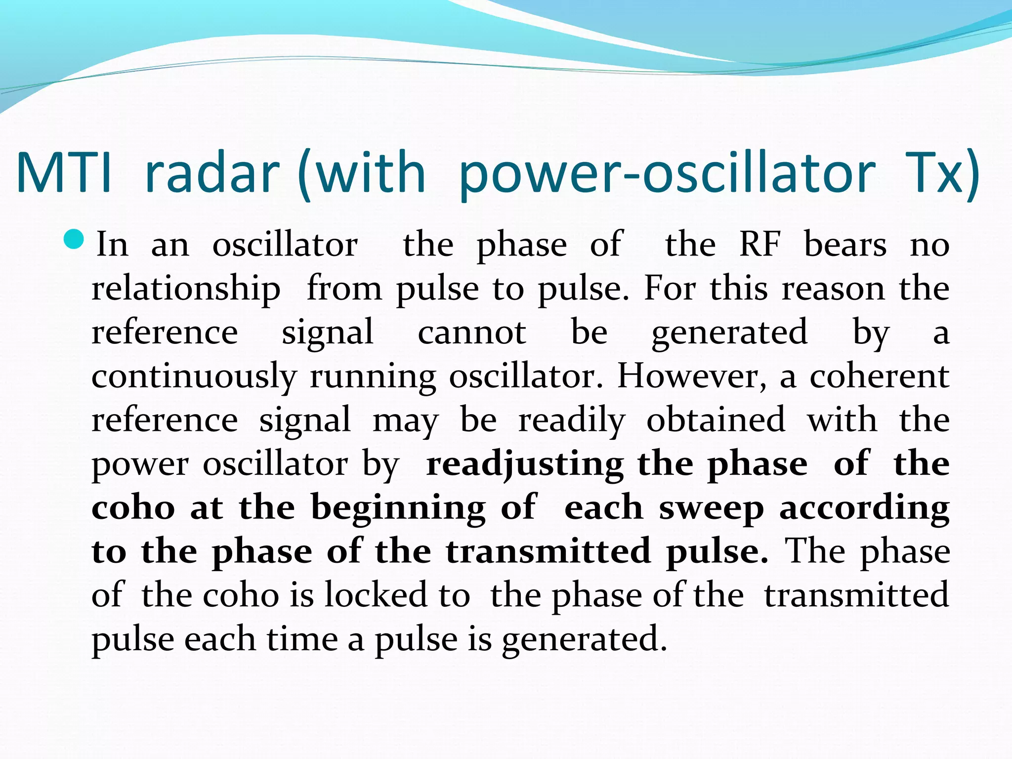 MTI radar (with power-oscillator Tx)
In an oscillator the phase of the RF bears no
relationship from pulse to pulse. For this reason the
reference signal cannot be generated by a
continuously running oscillator. However, a coherent
reference signal may be readily obtained with the
power oscillator by readjusting the phase of the
coho at the beginning of each sweep according
to the phase of the transmitted pulse. The phase
of the coho is locked to the phase of the transmitted
pulse each time a pulse is generated.
 