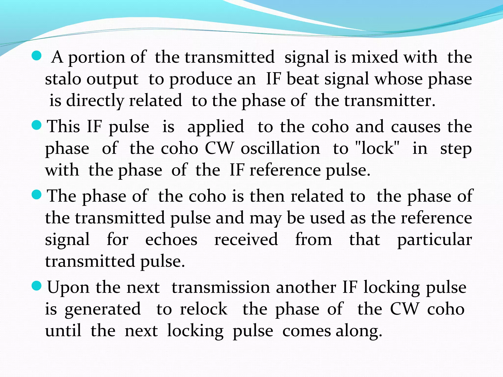  A portion of the transmitted signal is mixed with the
stalo output to produce an IF beat signal whose phase
is directly related to the phase of the transmitter.
This IF pulse is applied to the coho and causes the
phase of the coho CW oscillation to "lock" in step
with the phase of the IF reference pulse.
The phase of the coho is then related to the phase of
the transmitted pulse and may be used as the reference
signal for echoes received from that particular
transmitted pulse.
Upon the next transmission another IF locking pulse
is generated to relock the phase of the CW coho
until the next locking pulse comes along.
 