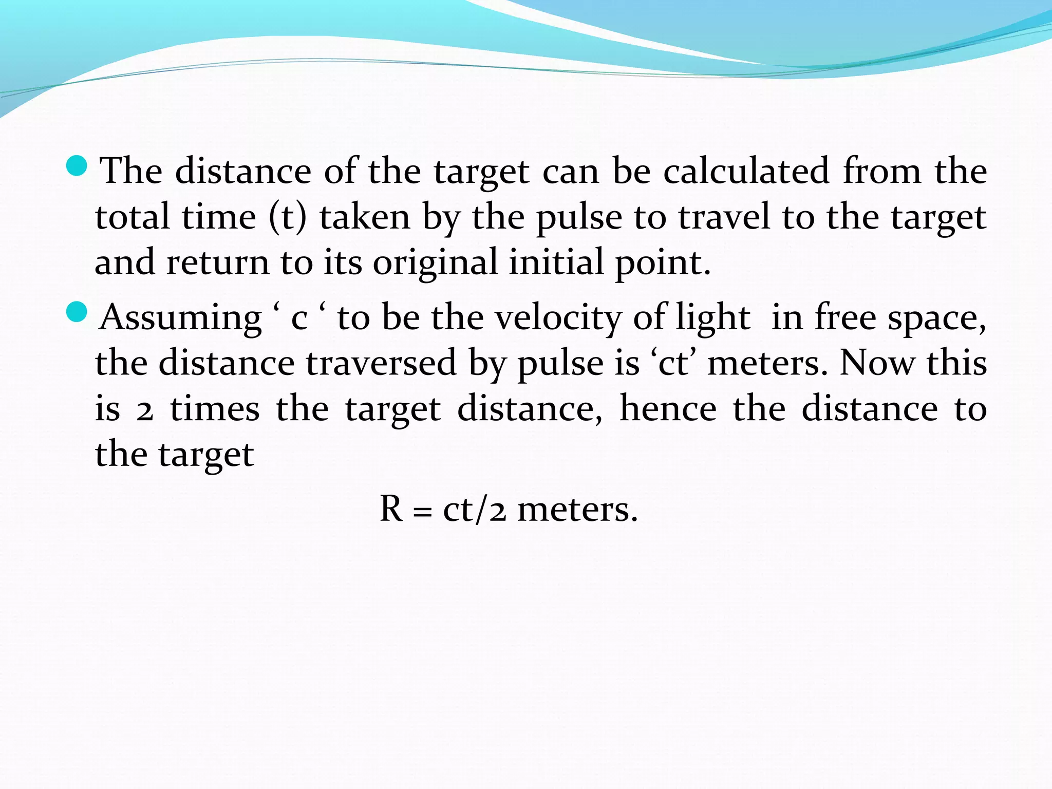 The distance of the target can be calculated from the
total time (t) taken by the pulse to travel to the target
and return to its original initial point.
Assuming ‘ c ‘ to be the velocity of light in free space,
the distance traversed by pulse is ‘ct’ meters. Now this
is 2 times the target distance, hence the distance to
the target
R = ct/2 meters.
 