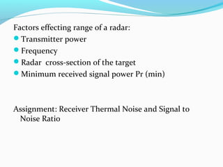 Factors effecting range of a radar:
Transmitter power
Frequency
Radar cross-section of the target
Minimum received signal power Pr (min)
Assignment: Receiver Thermal Noise and Signal to
Noise Ratio
 